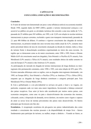 CAPÍTULO VII
CONCLUSÕES, LIMITAÇÕES E RECOMENDACÕES
Conclusões
1. O setor de turismo tem demonstrado um peso e uma influência notáveis na economia mundial.
Desde 1950, segundo dados da OMT (2001), quando o turismo internacional começou a ser
acessível ao público em geral, as atividades turísticas têm crescido a uma taxa média de 7,1%,
passando de 25 milhões para 565 milhões, em 1995, e de 12,4% em relação às receitas turísticas
internacionais (a preços correntes, excluindo o gasto com transporte internacional), passando de
2,1 para 406 bilhões de dólares. O contínuo e vigoroso crescimento das chegadas de turistas
internacionais, na primeira metade dos anos noventa (taxa média anual de 4,3%, somente meio
ponto percentual abaixo da taxa de crescimento alcançada na década de oitenta), indica a força
do turismo frente à desaceleração econômica experimentada no início dos anos noventa. As
regiões que se destacaram como as de maior crescimento, entre 1990 e 1995, foram o Oriente
Médio (6,6% de crescimento anual em chegadas), Ásia Oriental e o Pacífico (8,3% anuais), Ásia
Meridional (5,9% anuais) e África (6,1% anuais), com resultados abaixo da média somente no
caso da Europa (3,7% anuais) e das Américas (3,3% anuais).
As participações de mercado de chegada de turistas internacionais de longa distância ou inter-
regionais têm permanecido constantes, entre 1990 e 1995, com uma relação de 82% para 18%.
Existem marcadas diferenças entre as regiões, com as chegadas inter-regionais dominando,: em
1995, na Europa (88%), Ásia Oriental e o Pacífico (79%), as Américas (77%) e África (58%),
enquanto que as chegadas de longa distância constituem a categoria principal para Ásia
Meridional (76%) e Oriente Médio (58%).
2. Com a globalização e a era pós-industrial os serviços em geral, o lazer e as viagens, em
particular, ocuparam cada vez mais uma maior importância, favorecendo a balança comercial
dos países receptivos. Esse setor já havia sido reconhecido por muitos outros países, com
economias emergentes, como uma via para o desenvolvimento das economias dos mesmos,
colocando, assim, à disposição da demanda, novos destinos, em muitos casos virgens e capazes
de atrair as novas levas de turistas provenientes dos países mais desenvolvidos. Os fatores
principais que favorecem este fato são:
Econômicos. A recuperação econômica do pós-guerra nos países industrializados deu como
resultado o crescimento das receitas pessoais e da disponibilidade de tempo livre - fatores
fundamentais para participar do turismo, ou melhor, tempo e dinheiro -. Visando ao futuro, as
- 299 -
 
