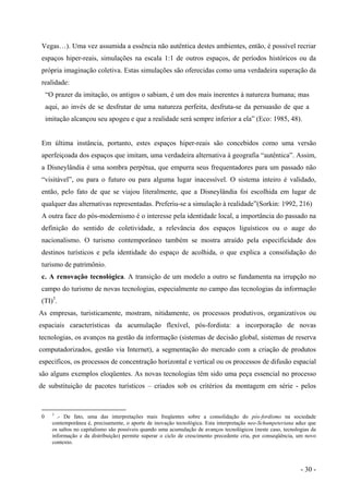 Vegas…). Uma vez assumida a essência não autêntica destes ambientes, então, é possível recriar
espaços hiper-reais, simulações na escala 1:1 de outros espaços, de períodos históricos ou da
própria imaginação coletiva. Estas simulações são oferecidas como uma verdadeira superação da
realidade:
“O prazer da imitação, os antigos o sabiam, é um dos mais inerentes à natureza humana; mas
aqui, ao invés de se desfrutar de uma natureza perfeita, desfruta-se da persuasão de que a
imitação alcançou seu apogeu e que a realidade será sempre inferior a ela” (Eco: 1985, 48).
Em última instância, portanto, estes espaços hiper-reais são concebidos como uma versão
aperfeiçoada dos espaços que imitam, uma verdadeira alternativa à geografia “autêntica”. Assim,
a Disneylândia é uma sombra perpétua, que empurra seus frequentadores para um passado não
“visitável”, ou para o futuro ou para alguma lugar inacessível. O sistema inteiro é validado,
então, pelo fato de que se viajou literalmente, que a Disneylândia foi escolhida em lugar de
qualquer das alternativas representadas. Preferiu-se a simulação à realidade”(Sorkin: 1992, 216)
A outra face do pós-modernismo é o interesse pela identidade local, a importância do passado na
definição do sentido de coletividade, a relevância dos espaços liguísticos ou o auge do
nacionalismo. O turismo contemporâneo também se mostra atraído pela especificidade dos
destinos turísticos e pela identidade do espaço de acolhida, o que explica a consolidação do
turismo de patrimônio.
c. A renovação tecnológica. A transição de um modelo a outro se fundamenta na irrupção no
campo do turismo de novas tecnologias, especialmente no campo das tecnologias da informação
(TI)3
.
As empresas, turisticamente, mostram, nitidamente, os processos produtivos, organizativos ou
espaciais características da acumulação flexível, pós-fordista: a incorporação de novas
tecnologias, os avanços na gestão da informação (sistemas de decisão global, sistemas de reserva
computadorizados, gestão via Internet), a segmentação do mercado com a criação de produtos
específicos, os processos de concentração horizontal e vertical ou os processos de difusão espacial
são alguns exemplos eloqüentes. As novas tecnologias têm sido uma peça essencial no processo
de substituição de pacotes turísticos – criados sob os critérios da montagem em série - pelos
0 3
.- De fato, uma das interpretações mais freqüentes sobre a consolidação do pós-fordismo na sociedade
contemporânea é, precisamente, o aporte de inovação tecnológica. Esta interpretação neo-Schumpeteriana aduz que
os saltos no capitalismo são possíveis quando uma acumulação de avanços tecnológicos (neste caso, tecnologias da
informação e da distribuição) permite superar o ciclo de crescimento precedente cria, por conseqüência, um novo
contexto.
- 30 -
 