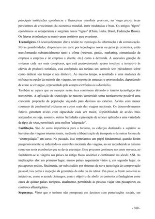 principais instituições econômicas e financeiras mundiais previram, no longo prazo, taxas
persistentes de crescimento da economia mundial, entre moderadas e boas. Os antigos "tigres"
econômicos se recuperaram e surgiram novos "tigres" (China, Índia, Brasil, Federação Russa).
Os fatores econômicos se mantiveram positivos para o turismo.
Tecnológicos. O desenvolvimento chave reside na tecnologia da informação e da comunicação.
Novas possibilidades, disponíveis em parte por tecnologias novas ou pelas já existentes, estão
transformando substancialmente tanto a oferta (reservas, gestão, marketing, comunicação de
empresa a empresa e de empresa a cliente, etc.) como a demanda. A sucessiva geração de
sistemas cada vez mais complexos, que está proporcionando acesso imediato e interativo às
ofertas de produtos turísticos, está conferindo aos turistas um controle sem precedentes sobre
como dedicar seu tempo e seu dinheiro. Ao mesmo tempo, o resultado é uma mudança de
enfoque na opção da maioria das viagens, em resposta às ameaças e oportunidades, dependendo
de como se enxergue, representado pela compra eletrônica ou a domicilio.
Também se espera que os avanços nessa área continuem afetando o terreno tecnológico dos
transportes. A aplicação da tecnologia de reatores comerciais torna tecnicamente possível uma
crescente proporção da população viajando para destinos no exterior. Aviões com menor
consumo de combustível reduzem os custos reais das viagens nacionais. Os desenvolvimentos
futuros garantem aviões com capacidade cada vez maior, disponibilidade de aviões mais
adequados, ou seja, assentos, outras facilidades e prestação de serviço aplicado a uma variedade
de tipos de rotas, permitindo uma melhor "adaptação”.
Facilitação. São de suma importância para o turismo, os esforços destinados a suprimir as
barreiras das viagens internacionais, mediante a liberalização de transporte e de outras formas de
“desrregulação” em curso. No passado, isso representou um papel fundamental, quando foram
progressivamente se reduzindo os controles nacionais das viagens, ao ser reconhecido o turismo
como um setor econômico que se devia encorajar. Esse processo continuou nos anos noventa, ao
facilitarem-se as viagens aos países do antigo bloco soviético e continuarão no século XXI. As
implicações são: em primeiro lugar, menos países requerendo vistos e, em segundo lugar, os
passaportes podem, finalmente, ser substituídos por sistemas de nova tecnologia de comprovação
pessoal, tais como a inspeção da geometria da mão ou da retina. Um passo à frente constitui as
iniciativas, como o acordo Schengen, com o objetivo de abolir os controles alfandegários entre
cerca de quinze países europeus, atualmente, permitindo às pessoas viajar sem passaportes ou
controles alfandegários.
Segurança. Visto que o turismo não prosperará em destinos com perturbações sociais, em
- 300 -
 