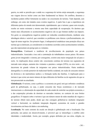 guerra, ou onde se perceba que a saúde ou a segurança do turista esteja ameaçada, a segurança
nas viagens deve-se incluir como um fator fundamental ou básico. Os conflitos, desastres e
incidentes podem influir fortemente na saúde e no crescimento do turismo. Tudo depende, sem
embargo, em como são tratados esses eventos negativos. A parte boa é que a experiência em
diferentes partes de mundo tem demonstrado, repetidamente, que o turismo, quase sem exceção,
resulta ser muito resistente e mostra uma forte capacidade de recuperação. Os destinos que
tratam mais eficazmente os acontecimentos negativos são os que limitam melhor seu impacto.
Em geral, as conseqüências negativas podem ser reduzidas consideravelmente, mediante uma
abordagem aberta e sensível, que considere os problemas com clareza e profissionalmente, em
lugar de tentar negá-los. Em primeiro lugar, é indispensável estabelecer uma proteção eficaz aos
turistas que se deslocam, ao considerarem os incidentes ocorridos como acontecimentos isolados,
que não representam um perigo para os visitantes.
Demográficos. Continuará a tendência de envelhecimento da população nos países
industrializados. Associada a isso está a contratação de trabalhadores nesses países. Há menos
gente jovem integrando o sistema; por conseguinte, existirá uma maior emigração do sul para o
norte. As implicações desse cenário são: crescimento contínuo do turismo nos segmentos de
mercado mais antigos, aumento dos visitantes a parentes e amigos (VPA), no eixo norte - sul,
decorrente do grande volume de imigrantes nos países industrializados. Outra tendência
demográfica é a erosão posterior da tradicional família ocidental, em razão do crescente número
de divórcios e de matrimônios tardios e a formação tardia das famílias. A implicação para o
turismo é que existe um maior número de tipos diferentes de famílias ou de segmentos do que se
tem presenciado na atualidade.
Globalização. O turismo, como a política e a economia em geral, terá que enfrentar a tendência
geral de globalização, ou seja, o poder crescente das forças econômicas e de mercado
internacionais e a diminuição da capacidade de cada estado de controlar sua própria economia, e
a das corporações privadas de dominar os mercados internos, no contexto de seus limites
geográficos. O impacto sobre o turismo é que um número menor de redes mundiais de viagens e
de turismo obterá mais poder, desde que elas consigam globalizar-se mediante integração
vertical e horizontal, ou mediante integração diagonal, economias de escala e grandes
investimentos em bases de dados e em marketing.
Localização. No outro extremo da escala em direção à globalização está a localização. Em
particular, nos países em desenvolvimento, é provável que se intensifique o conflito entre
identidade e modernidade. Assim, por exemplo, grupos definidos por sua etnia, religião, ou
- 301 -
 