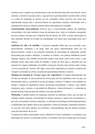 estrutura social, exigirão seu reconhecimento como tal, devendo lutar pelos seus direitos. Nesse
contexto, o turismo é uma peça chave, o que provoca o questionamento crescente sobre a forma
e a escala do marketing de turismo em tais sociedades. Parece provável que exista uma
oportunidade enorme para o desenvolvimento de experiências turísticas relacionadas com a
exploração dos recursos culturais e naturais destes subconjuntos da sociedade.
Conscientização sócio-ambiental. Prevê-se que a conscientização pública dos problemas
socioculturais e do meio ambiente cresça nos próximos anos. Após os resultados conseguidos
nos anos oitenta e noventa com a Cúpula do Rio de Janeiro, em 1992, os temas relacionados ao
meio ambiente deverão ser levados em consideração com muito mais intensidade nesse novo
milênio.
Ambientes de vida e de trabalho. A crescente congestão urbana que vem ocorrendo e que,
provavelmente, continuará a ter lugar, tanto nos países industrializados como nos em
desenvolvimento, conduz a um crescente sentimento de necessidade de empreender turismo
direcionado para escapar e desfrutar. A mudança no sistema e nas práticas trabalhistas (menos
emprego integral, mais trabalho terceirizado) implica mais férias, porém mais curtas, e uma
distinção menos clara entre tempo de trabalho e tempo de lazer (que se manifesta por um
aumento nas viagens combinadas, de trabalho e de prazer). Pressões mais intensas sobre o tempo
e níveis crescentes de “estresse” dão lugar a uma maior importância em relação às maneiras de
"escapar", recorrendo-se a férias, em particular para destinos distantes e exóticos.
Mudança da economia de "serviço" para a de "experiência". O mundo industrializado está
em fase de transição, de uma economia de serviço para uma de experiência, uma vez que, em
determinados países, a economia de serviço já atingiu o máximo. O objetivo está mudando em
direção à entrega de experiências únicas, envolvendo pessoalmente o cliente, o que implica
claramente, para o turismo, a necessidade de diferenciar o desenvolvimento e o marketing do
produto turístico tanto por parte dos destinos como das operadoras.
Marketing. O grande desafio em marketing consistirá no tratamento eficaz, por um lado, do
conjunto sempre crescente e diversificado de desejos, interesses e gostos dos consumidores, e,
por outro, dos produtos turísticos oferecidos. A utilização de tecnologia da informação permitirá
a identificação mais rápida e precisa dos segmentos e nichos de mercado, e permitirá comunicar-
se com eles com maior eficácia. Isso facilitará o micromarketing, tanto de destinos turísticos
como de fornecedores de serviço.
A maioria dos fatores apresentados exerce influência de forma combinada e vai produzir uma
polarização dos gostos e da demanda turística. O resultado será uma evolução para um turismo
- 302 -
 