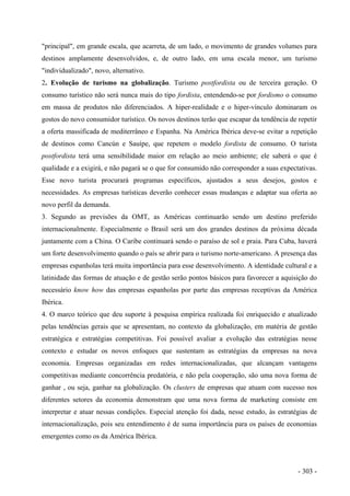 "principal", em grande escala, que acarreta, de um lado, o movimento de grandes volumes para
destinos amplamente desenvolvidos, e, de outro lado, em uma escala menor, um turismo
"individualizado", novo, alternativo.
2. Evolução de turismo na globalização. Turismo postfordista ou de terceira geração. O
consumo turístico não será nunca mais do tipo fordista, entendendo-se por fordismo o consumo
em massa de produtos não diferenciados. A hiper-realidade e o hiper-vínculo dominaram os
gostos do novo consumidor turístico. Os novos destinos terão que escapar da tendência de repetir
a oferta massificada de mediterrâneo e Espanha. Na América Ibérica deve-se evitar a repetição
de destinos como Cancún e Sauípe, que repetem o modelo fordista de consumo. O turista
postfordista terá uma sensibilidade maior em relação ao meio ambiente; ele saberá o que é
qualidade e a exigirá, e não pagará se o que for consumido não corresponder a suas expectativas.
Esse novo turista procurará programas específicos, ajustados a seus desejos, gostos e
necessidades. As empresas turísticas deverão conhecer essas mudanças e adaptar sua oferta ao
novo perfil da demanda.
3. Segundo as previsões da OMT, as Américas continuarão sendo um destino preferido
internacionalmente. Especialmente o Brasil será um dos grandes destinos da próxima década
juntamente com a China. O Caribe continuará sendo o paraíso de sol e praia. Para Cuba, haverá
um forte desenvolvimento quando o país se abrir para o turismo norte-americano. A presença das
empresas espanholas terá muita importância para esse desenvolvimento. A identidade cultural e a
latinidade das formas de atuação e de gestão serão pontos básicos para favorecer a aquisição do
necessário know how das empresas espanholas por parte das empresas receptivas da América
Ibérica.
4. O marco teórico que deu suporte à pesquisa empírica realizada foi enriquecido e atualizado
pelas tendências gerais que se apresentam, no contexto da globalização, em matéria de gestão
estratégica e estratégias competitivas. Foi possível avaliar a evolução das estratégias nesse
contexto e estudar os novos enfoques que sustentam as estratégias da empresas na nova
economia. Empresas organizadas em redes internacionalizadas, que alcançam vantagens
competitivas mediante concorrência predatória, e não pela cooperação, são uma nova forma de
ganhar , ou seja, ganhar na globalização. Os clusters de empresas que atuam com sucesso nos
diferentes setores da economia demonstram que uma nova forma de marketing consiste em
interpretar e atuar nessas condições. Especial atenção foi dada, nesse estudo, às estratégias de
internacionalização, pois seu entendimento é de suma importância para os países de economias
emergentes como os da América Ibérica.
- 303 -
 