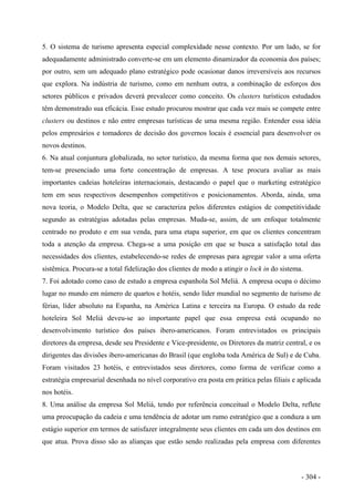 5. O sistema de turismo apresenta especial complexidade nesse contexto. Por um lado, se for
adequadamente administrado converte-se em um elemento dinamizador da economia dos países;
por outro, sem um adequado plano estratégico pode ocasionar danos irreversíveis aos recursos
que explora. Na indústria de turismo, como em nenhum outra, a combinação de esforços dos
setores públicos e privados deverá prevalecer como conceito. Os clusters turísticos estudados
têm demonstrado sua eficácia. Esse estudo procurou mostrar que cada vez mais se compete entre
clusters ou destinos e não entre empresas turísticas de uma mesma região. Entender essa idéia
pelos empresários e tomadores de decisão dos governos locais é essencial para desenvolver os
novos destinos.
6. Na atual conjuntura globalizada, no setor turístico, da mesma forma que nos demais setores,
tem-se presenciado uma forte concentração de empresas. A tese procura avaliar as mais
importantes cadeias hoteleiras internacionais, destacando o papel que o marketing estratégico
tem em seus respectivos desempenhos competitivos e posicionamentos. Aborda, ainda, uma
nova teoria, o Modelo Delta, que se caracteriza pelos diferentes estágios de competitividade
segundo as estratégias adotadas pelas empresas. Muda-se, assim, de um enfoque totalmente
centrado no produto e em sua venda, para uma etapa superior, em que os clientes concentram
toda a atenção da empresa. Chega-se a uma posição em que se busca a satisfação total das
necessidades dos clientes, estabelecendo-se redes de empresas para agregar valor a uma oferta
sistêmica. Procura-se a total fidelização dos clientes de modo a atingir o lock in do sistema.
7. Foi adotado como caso de estudo a empresa espanhola Sol Meliá. A empresa ocupa o décimo
lugar no mundo em número de quartos e hotéis, sendo líder mundial no segmento de turismo de
férias, líder absoluto na Espanha, na América Latina e terceira na Europa. O estudo da rede
hoteleira Sol Meliá deveu-se ao importante papel que essa empresa está ocupando no
desenvolvimento turístico dos países ibero-americanos. Foram entrevistados os principais
diretores da empresa, desde seu Presidente e Vice-presidente, os Diretores da matriz central, e os
dirigentes das divisões ibero-americanas do Brasil (que engloba toda América de Sul) e de Cuba.
Foram visitados 23 hotéis, e entrevistados seus diretores, como forma de verificar como a
estratégia empresarial desenhada no nível corporativo era posta em prática pelas filiais e aplicada
nos hotéis.
8. Uma análise da empresa Sol Meliá, tendo por referência conceitual o Modelo Delta, reflete
uma preocupação da cadeia e uma tendência de adotar um rumo estratégico que a conduza a um
estágio superior em termos de satisfazer integralmente seus clientes em cada um dos destinos em
que atua. Prova disso são as alianças que estão sendo realizadas pela empresa com diferentes
- 304 -
 