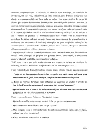 empresas complementadoras. A utilização da chamada nova tecnologia, ou tecnologia da
informação, tem sido feita, pela empresa, de forma intensiva, como forma de atender aos seus
clientes e a suas necessidades de forma cada vez melhor. Uma nova estratégia de marcas foi
adotada pela empresa recentemente, dando solidez à sua definição de produtos - mercados. A
empresa, por ser muito internacionalizada, ainda não conseguiu a necessária integração com as
demais em alguns dos novos destinos em que, mas o rumo estratégico está traçado para alcançá-
lo. A empresa aplica criativamente os instrumentos de marketing estratégico em sua atuação, o
que o permite um processo de internacionalização mais coerente com as características
específicas dos países onde está presente. Como parte dessa pesquisa, foi possível mostrar a
efetividade dos instrumentos de marketing estratégico, os quais se aplicam a situações tão
distintas como a de operar em Cuba e no Brasil, nos dois casos com êxito. Dois países totalmente
diferentes em condições políticas e de desenvolvimento.
9. A pesquisa foi conduzida metodologicamente mediante o estudo de casos, que demonstrou sua
eficácia como estratégia de pesquisa. Foi possível aplicar, criativamente, a metodologia
desenvolvida por Yin (2001) e cumprir os objetivos da tese.
Verificou-se como é que estão sendo aplicadas pela empresa de turismo as estratégias de
marketing, em função da crescente competitividade em um ambiente globalizado.
Foram respondidas, no desenvolvimento da pesquisa e neste relatório final, as seguintes questões:
1. Quais são os instrumentos do marketing estratégico que estão sendo utilizados pelas
empresas turísticas, para gerar vantagens competitivas em seus modelos de gestão?
2. Como as empresas turísticas estão utilizando os elementos de análise e decisão de
Marketing Estratégico, para competir no mercado internacional do turismo?
3. Que influência têm as técnicas do marketing estratégico, aplicadas nas empresas turísticas
pesquisadas, em seus posicionamentos de mercado?
Para a compreensão desses fenômenos foi necessário indagar:
1. Quais são as tendências do mercado turístico global em que operam as empresas?
2. Qual é a estrutura competitiva do setor em que operam?
3. Qual o impacto sobre as empresas turísticas dos ambientes econômico, tecnológico, ecológico,
político e social em que operam?
4. Como administram suas carteiras de produtos?
- 305 -
 