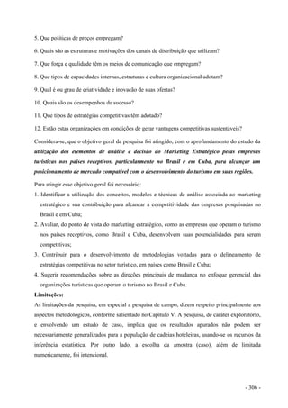 5. Que políticas de preços empregam?
6. Quais são as estruturas e motivações dos canais de distribuição que utilizam?
7. Que força e qualidade têm os meios de comunicação que empregam?
8. Que tipos de capacidades internas, estruturas e cultura organizacional adotam?
9. Qual é ou grau de criatividade e inovação de suas ofertas?
10. Quais são os desempenhos de sucesso?
11. Que tipos de estratégias competitivas têm adotado?
12. Estão estas organizações em condições de gerar vantagens competitivas sustentáveis?
Considera-se, que o objetivo geral da pesquisa foi atingido, com o aprofundamento do estudo da
utilização dos elementos de análise e decisão do Marketing Estratégico pelas empresas
turísticas nos países receptivos, particularmente no Brasil e em Cuba, para alcançar um
posicionamento de mercado compatível com o desenvolvimento do turismo em suas regiões.
Para atingir esse objetivo geral foi necessário:
1. Identificar a utilização dos conceitos, modelos e técnicas de análise associada ao marketing
estratégico e sua contribuição para alcançar a competitividade das empresas pesquisadas no
Brasil e em Cuba;
2. Avaliar, do ponto de vista do marketing estratégico, como as empresas que operam o turismo
nos países receptivos, como Brasil e Cuba, desenvolvem suas potencialidades para serem
competitivas;
3. Contribuir para o desenvolvimento de metodologias voltadas para o delineamento de
estratégias competitivas no setor turístico, em países como Brasil e Cuba;
4. Sugerir recomendações sobre as direções principais de mudança no enfoque gerencial das
organizações turísticas que operam o turismo no Brasil e Cuba.
Limitações:
As limitações da pesquisa, em especial a pesquisa de campo, dizem respeito principalmente aos
aspectos metodológicos, conforme salientado no Capítulo V. A pesquisa, de caráter exploratório,
e envolvendo um estudo de caso, implica que os resultados apurados não podem ser
necessariamente generalizados para a população de cadeias hoteleiras, usando-se os recursos da
inferência estatística. Por outro lado, a escolha da amostra (caso), além de limitada
numericamente, foi intencional.
- 306 -
 