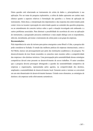 Outra questão está relacionada ao instrumento de coleta de dados e, principalmente à sua
aplicação. Por ser tratar de pesquisa exploratório, a coleta de dados apresenta um caráter mais
elástico quanto a aspectos relativos à formulação das questões e a forma de aplicação do
instrumento. Além disso, a interpretação dos depoimentos e das respostas dos entrevistados pode
conter vícios no tocante à percepção do entrevistado quanto ao conteúdo das questões propostas,
ou ao entendimento do conceito teórico sobre o qual a situação investigada está embasada e a
outros problemas associados. Para diminuir a possibilidade de ocorrência de erros na aplicação
do instrumento, o pesquisador procurou estabelecer o mais amplo diálogo com os respondentes,
além de, inicialmente, pré-testar o instrumento de coleta junto a um grupo de empresas.
Recomendações:
Pela importância do setor de turismo para países emergentes como Brasil e Cuba, a pesquisa não
pode considerar-se fechada. O estudo das melhores práticas de empresas internacionais, como a
Sol Meliá, merece um prosseguimento por parte das instituições acadêmicas e de pesquisa. No
desenvolvimento da tese foram resumidos os conceitos mais recentes sobre a competitividade
das empresas e dos destinos turísticos. Uma preocupação pela sustentabilidade dessas estratégias
competitivas deverá estar presente no desenvolvimento de novos trabalhos. O autor considera
que a pesquisa deveria prosseguir abrangendo a questão da sustentabilidade competitiva de
empresas e organizações, representadas pelos agentes, na competitividade dos destinos,
ampliando a sustentabilidade de desenvolvimento local. Somente assim o turismo se converterá
em um ente dinamizador de desenvolvimento humano. Unindo esses elementos, as estratégias de
destinos e de empresas serão efetivamente sustentáveis.
- 307 -
 