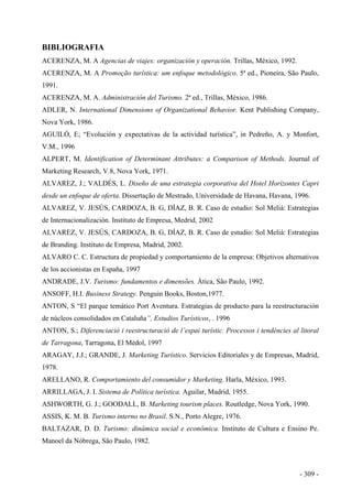 BIBLIOGRAFIA
ACERENZA, M. A Agencias de viajes: organización y operación. Trillas, México, 1992.
ACERENZA, M. A Promoção turística: um enfoque metodológico. 5ª ed., Pioneira, São Paulo,
1991.
ACERENZA, M. A. Administración del Turismo. 2ª ed., Trillas, México, 1986.
ADLER, N. International Dimensions of Organizational Behavior. Kent Publishing Company,
Nova York, 1986.
AGUILÓ, E; “Evolución y expectativas de la actividad turística”, in Pedreño, A. y Monfort,
V.M., 1996
ALPERT, M. Identification of Determinant Attributes: a Comparison of Methods. Journal of
Marketing Research, V.8, Nova York, 1971.
ALVAREZ, J.; VALDÉS, L. Diseño de una estrategia corporativa del Hotel Horizontes Capri
desde un enfoque de oferta. Dissertação de Mestrado, Universidade de Havana, Havana, 1996.
ALVAREZ, V. JESÚS, CARDOZA, B. G, DÍAZ, B. R. Caso de estudio: Sol Meliá: Estrategias
de Internacionalización. Instituto de Empresa, Medrid, 2002
ALVAREZ, V. JESÚS, CARDOZA, B. G, DÍAZ, B. R. Caso de estudio: Sol Meliá: Estrategias
de Branding. Instituto de Empresa, Madrid, 2002.
ALVARO C. C. Estructura de propiedad y comportamiento de la empresa: Objetivos alternativos
de los accionistas en España, 1997
ANDRADE, J.V. Turismo: fundamentos e dimensões. Ática, São Paulo, 1992.
ANSOFF, H.I. Business Strategy. Penguin Books, Boston,1977.
ANTON, S “El parque temático Port Aventura. Estrategias de producto para la reestructuración
de núcleos consolidados en Cataluña”, Estudios Turísticos, . 1996
ANTON, S.; Diferenciació i reestructuració de l’espai turístic. Processos i tendències al litoral
de Tarragona, Tarragona, El Mèdol, 1997
ARAGAY, J.J.; GRANDE, J. Marketing Turístico. Servicios Editoriales y de Empresas, Madrid,
1978.
ARELLANO, R. Comportamiento del consumidor y Marketing. Harla, México, 1993.
ARRILLAGA, J. I. Sistema de Política turística. Aguilar, Madrid, 1955.
ASHWORTH, G. J.; GOODALL, B. Marketing tourism places. Routledge, Nova York, 1990.
ASSIS, K. M. B. Turismo interno no Brasil. S.N., Porto Alegre, 1976.
BALTAZAR, D. D. Turismo: dinâmica social e econômica. Instituto de Cultura e Ensino Pe.
Manoel da Nóbrega, São Paulo, 1982.
- 309 -
 