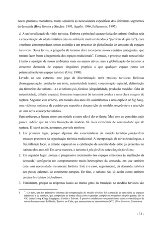 novos produtos modulares, muito sensíveis às necessidades específicas dos diferentes segmentos
de demanda (Bote Gómez e Sinclair: 1991, Aguiló: 1996, Falkenstein: 1997).
d. A universalização da visão turística. Embora a principal característica do turismo fordista seja
a concentração da oferta turística em um ambiente muito reduzido (a “periferia do prazer”), com
o turismo contemporâneo, temos assistido a um processo de globalização do consumo de espaços
turísticos. Desta forma, a geografia do turismo deve incorporar novos cenários emergentes, que
tentam fazer frente à hegemonia dos espaços tradicionais4
. Contudo, o processo mais notável não
é tanto a aparição de novos ambientes mais ou menos ativos, mas a globalização do turismo: a
crescente demanda de espaços singulares propicia a que qualquer espaço possa ser
potencialmente um espaço turístico (Urre: 1990).
Levado ao seu extremo, este jogo de discriminação entre práticas turísticas fordistas
(homogeneização, produção em série, autenticidade teatral, concentração espacial, delimitação
das fronteiras do turismo…) e o turismo pós-fordista (singularidade, produção modular, falta de
autenticidade, difusão espacial, fronteiras imprecisas do turismo) conduz a uma clara imagem de
ruptura. Segundo este critério, em meados dos anos 80, assistiríamos a uma espécie de big bang,
uma violenta mudança de cenário que supunha a desaparição do modelo precedente e a aparição
de uma nova concepção turística.
Sem embargo, a fratura entre um modelo e outro não é tão evidente. Mas bem ao contrário, tudo
parece indicar que na lenta transição do modelo, há mais elementos de continuidade que de
ruptura. E isso é assim, ao menos, por três motivos:
1. Em primeiro lugar, porque algumas das características do modelo turístico pós-fordista
estavam presentes na organização turística tradicional. A incorporação de novas tecnologias, a
flexibilidade local, a difusão espacial ou a celebração da autenticidade estão já presentes no
turismo dos anos 60. De certa maneira, o turismo é pós-fordista antes do pós-fordismo.
2. Em segundo lugar, porque o progressivo incremento dos espaços emissores (a ampliação da
demanda) configurou um comportamento muito heterogêneo da demanda, em que também
cabe uma necessidade meramente fordista. Este é o caso, seguramente, da demanda turística
dos países orientais do continente europeu. De fato, o turismo não só aceita como também
precisa de redutos de fordismo.
3. Finalmente, porque as respostas locais ao marco geral da transição do modelo turístico são
1 4
.- De fato, um dos primeiros sintomas da reorganização do modelo fordista foi a aparição de uma série de espaços
industriais e de serviços, que competiam de forma eficaz com os grandes complexos produtivos do pós-guerra; são os
NIC como Hong Kong, Singapura, Coréia o Taiwan. É possível estabelecer um paralelismo com a consolidação de
novos destinos como Tailândia, Tunísia ou Cuba, que mereceriam ser denominados NTC (New Touristic Countries)
- 31 -
 