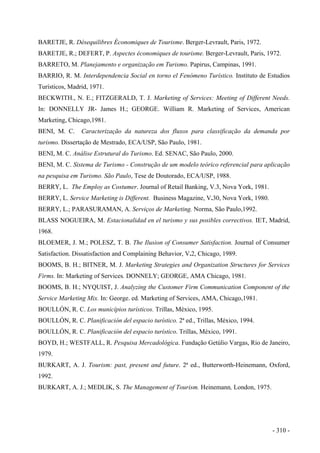 BARETJE, R. Désequilibres Économiques de Tourisme. Berger-Levrault, Paris, 1972.
BARETJE, R.; DEFERT, P. Aspectes économiques de tourisme. Berger-Levrault, Paris, 1972.
BARRETO, M. Planejamento e organização em Turismo. Papirus, Campinas, 1991.
BARRIO, R. M. Interdependencia Social en torno el Fenómeno Turístico. Instituto de Estudios
Turísticos, Madrid, 1971.
BECKWITH., N. E.; FITZGERALD, T. J. Marketing of Services: Meeting of Different Needs.
In: DONNELLY JR- James H.; GEORGE. William R. Marketing of Services, American
Marketing, Chicago,1981.
BENI, M. C. Caracterização da natureza dos fluxos para classificação da demanda por
turismo. Dissertação de Mestrado, ECA/USP, São Paulo, 1981.
BENI, M. C. Análise Estrutural do Turismo. Ed. SENAC, São Paulo, 2000.
BENI, M. C. Sistema de Turismo - Construção de um modelo teórico referencial para aplicação
na pesquisa em Turismo. São Paulo, Tese de Doutorado, ECA/USP, 1988.
BERRY, L. The Employ as Costumer. Journal of Retail Banking, V.3, Nova York, 1981.
BERRY, L. Service Marketing is Different. Business Magazine, V.30, Nova York, 1980.
BERRY, L.; PARASURAMAN, A. Serviços de Marketing. Norma, São Paulo,1992.
BLASS NOGUEIRA, M. Estacionalidad en el turismo y sus posibles correctivos. IET, Madrid,
1968.
BLOEMER, J. M.; POLESZ, T. B. The Ilusion of Consumer Satisfaction. Journal of Consumer
Satisfaction. Dissatisfaction and Complaining Behavior, V.2, Chicago, 1989.
BOOMS, B. H.; BITNER, M. J. Marketing Strategies and Organization Structures for Services
Firms. In: Marketing of Services. DONNELY; GEORGE, AMA Chicago, 1981.
BOOMS, B. H.; NYQUIST, J. Analyzing the Customer Firm Communication Component of the
Service Marketing Mix. In: George. ed. Marketing of Services, AMA, Chicago,1981.
BOULLÓN, R. C. Los municípios turísticos. Trillas, México, 1995.
BOULLÓN, R. C. Planificación del espacio turístico. 2ª ed., Trillas, México, 1994.
BOULLÓN, R. C. Planificación del espacio turístico. Trillas, México, 1991.
BOYD, H.; WESTFALL, R. Pesquisa Mercadológica. Fundação Getúlio Vargas, Rio de Janeiro,
1979.
BURKART, A. J. Tourism: past, present and future. 2ª ed., Butterworth-Heinemann, Oxford,
1992.
BURKART, A. J.; MEDLIK, S. The Management of Tourism. Heinemann, London, 1975.
- 310 -
 