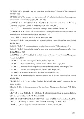 BUTLER, R.W.; “Alternative tourism: pious hope or trojan horse?”, Journal of Travel Research,
390-407, 1990.
BUTLER, R.W.; “The concept of a tourist area cycle of evolution: implications for management
of resources”, Canadian Geographer, 24, 5-12, 1980
CADOTTE, E. R.; WOODRUF, R. B.; JENKINS, R. Expectation and Norms in Models of
Consumer Satisfaction. Journal of Marketing, V.24, Nova York, 1987.
CALZADILLA, I. Turismo en el camino del liderazgo. Jornal Granma, Havana, 1997.
CAMPOMAR, M. C. Do uso de “estudo de casos” em pesquisas para dissertações e teses em
administração. Revista de Administração, São Paulo, 1991.
CARCENAS, F. Producto Turístico. Trillas, Barcelona, 1986.
CARDENAS, T. F. La segmentación del mercado turístico: comercialización y venta. Trillas,
México, 1991.
CARDENAS, T. F. Proyectos turísticos: localización e inversión. Trillas, México, 1991.
CARDENAS, T. F. Comercialización del turismo: determinación y análisis de mercados. 3ª ed.,
Trillas, México, 1990.
CARMAN, J. M.; LANGEARD, E. Growth Strategies of Services Firms. Strategic Management
Journal, EUA, 1980.
CASTELLI, G. O hotel como empresa. Sulina, Porto Alegre, 1982.
CASTELLI, G. Turismo e Marketing. Livraria Sulina Editora, Porto Alegre, 1984.
CASTELLI, G. Turismo, análise e organização. Livraria Sulina Editora, Porto Alegre, 1975.
CASTELLI, G. urismo, análise e organização. Sulina, Porto Alegre, 1975.
CASTRO, C. M. A Prática da Pesquisa. Mc Graw Hill, São Paulo, 1977.
CENTENO, R. R. Metodología de la investigación aplicada al turismo: casos prácticos. Trillas,
México, 1992.
CHANG, T.C. et al. “Urban Heritage Tourism. The Global-Local Nexus”, Annals of Tourism
Research, 1996.
CHASE, R. The 10 Commandments of Service System Management. Interfaces, V15, EUA,
1985.
CLAVER, E. C. y QUER, D. R. ; Estrategias de internacionalización de la empresa. Editorial
Club Universitario Universidad de Alicante, 2001
CLUB DE GESTIÓN DE CALIDAD EUROPEO. Modeo EFQM de Excelencia, Bruselas, 2001.
COBRA, M. Marketing de Turismo. Cobra Editora & Marketing, São Paulo, 2001
CODINA, A. ¿Cómo Negociar con Cuba? Editorial F. Varela, Havana, 1994.
- 311 -
 