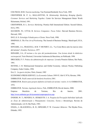 COLTMAN, M.M. Tourism marketing. Van Nostrand Reinhold, Nova York, 1989.
CRISTOPHER M. P. A.; BALLANTYNE, B. Relationship Marketing Bringing Quality.
Costumer Services and Marketing Together. Center for Services Management Butter Worth
Heinemann, Oxford, 1991.
CRISTOPHER, H. L. Services Marketing. Prentice Hall International Edition. Second Edition,
EUA, 1991.
DAVIDOW, W.; UTTAL B. Services Companies: Focus Falter. Harvard Business Review,
Harvard, 1989.
DAY, G. S. Estratégia Voltada para o Cliente. Nova York, 1990.
DIMINGO, E. The Fine Art of Positioning. The Journal of Business Strategy, March/april, EUA,
1988.
DONAIRE, J.A., FRAGUELL, R.M. Y MUNDET, LL.; “La Costa Brava ante los nuevos retos
del turismo”, Estudios Turísticos, 1977
DONAIRE, J.A.; El turismo a los ojos del postmodernismo. Una lectura desde la dialéctica
socioespacial, Tesis Doctoral, Universitat Autònoma de Barcelona, no Publicada. 1996
DRUCKER, P. F. Prática da administração de empresas. Livraria Pioneira Editora, São Paulo,
1981.
DUNNIG, J. H. Multinacional Enterprises and Global Economy. Adisson Wesley Publishing
Company, Esdos Unidos, 1994.
Eco, U. La guerre du faux, París, Grasset, 1982
ECONOMICS PRESS SERVICE. La Economía Cubana 1989-95. Año 9, Nº16, Havana, 1996.
EMBRATUR. Perfil comercial da hotelaria brasileira 2001.
EMBRATUR. Roteiro para projeto definitivo de hotéis de turismo: roteiro. h 4-A EMBRATUR,
1972.
EMBRATUR. Turismo, legislação básica. 2ªed., EMBRATUR, Rio de Janeiro, 2000.
Empresa Brasileira de Turismo, Rio de Janeiro, 2001.
http://www.embratur.gov.br/economia/cenprospectivos.asp
ENDERS, W. T.; MENDES, N.; HESKEETH. J. A. Pesquisa da Percepção Individual Aplicada
às Áreas de Administração e Planejamento: Conceitos, Teoria e Metodologia. Revista de
Administração, vol.18, São Paulo, 1983.
ENGEL, J.; BLACKWELL, R. D.; MINIARD, P. W. Consumer Behavior. The Dryden Press,
Orlando, 1993.
- 312 -
 