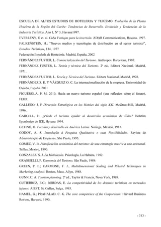 ESCUELA DE ALTOS ESTUDIOS DE HOTELERIA Y TURÍSMO. Evolución de la Planta
Hotelera de la Región del Caribe: Tendencias de Desarrollo. Evolución y Tendencias de la
Industria Turística, Ano 1, Nº 3, Havana1997.
EVERLENY, O et. al. Cuba Ventajas para la inversión. ADAR Communications, Havana, 1997.
FALKENSTEIN, H.; “Nuevos medios y tecnologías de distribución en el sector turístico”,
Estudios Turísticos, 134, 1977
Federación Española de Hostelería. Madrid, España, 2002
FERNÁNDEZ FUSTER, L. Comercialización del Turismo. Anthropos. Barcelona, 1987.
FERNÁNDEZ FUSTER, L. Teoría y técnica del Turismo. 2ª ed., Editora Nacional. Madrid,
1971.
FERNÁNDEZ FUSTER, L. Teoría y Técnica del Turismo. Editora Nacional, Madrid, 1978.
FERNÁNDEZ S. E. Y VÁZQUEZ O. C. La internacionalización de la empresa. Universidad de
Oviedo, España. 2001
FIGUEROLA, P. M. 2010, Hacia un nuevo turismo español (una reflexión sobre el futuro),
FEHR
GALLEGO, J. F Dirección Estratégica en los Hoteles del siglo XXI. McGraw-Hill, Madrid,
1996.
GARCELL, H. ¿Puede el turismo ayudar al desarrollo económico de Cuba? Boletim
Econômico do ICE, Havana 1994.
GETINO, O. Turismo y desarrollo en América Latina. Noriega, México, 1987.
GODOY, A. S. Introdução à Pesquisa Qualitativa e suas Possibilidades. Revista de
Administração de Empresas, São Paulo, 1995.
GOMEZ, V. B. Planificación económica del turismo: de una estrategia masiva a una artesanal.
Trillas, México, 1990.
GONZALEZ, S. J. La Motivación. Psicología, La Habana, 1982.
GRASSIELLI, P. Economía del Turismo. São Paulo, 1989.
GREEN, P. E.; CARMONE, F. J., Multidimensional Scaling and Related Techniques in
Marketing Analysis. Boston, Mass. Allyn, 1988.
GUNN, C. A. Tourism planning. 2ª ed., Taylor & Francis, Nova York, 1988.
GUTIÉRREZ, E.C.; BORDAS, E. La competitividad de los destinos turísticos en mercados
lejanos. AIEST, St. Gallen, Suíça, 1993.
HAMEL, G.; PRAHALAD, C. K. The core competence of the Corporation. Harvard Business
Review, Harvard, 1990.
- 313 -
 