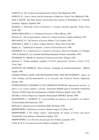 HARVEY, D. The condition of postmmodernity, Nueva York, Blackwell, 1989
HARVEY, D. ; Justice, Nature and the Geography of Difference, Nueva York, Blackwell, 1996
HAX E WILDE, The Delta Project. Discovering New Sources of Profitability in a Network
Economy, Palgrave, England, 2001
HEARTH, E. Marketing tourism destinations: a strategic planning approach. Wiley, Nova
York, 1992.
HERNANDEZ DÍAS, E. A. Planificación turística. Trillas, México, 1992.
Hewison, R. ; The heritage industry: Britain in a climate of decline, Londres, Methuen, 1987
HOLLOWAY, J.C. The business of tourism. Pitman. 3ª ed., London, 1992.
HOWARD, J.; SHET, J. A Theory of Buyer Behavior. Wiley, Nova York,1969.
Hughes, G. ; “Authenticity in tourism”, Annals of Tourism Research, 1996
HUNZIKER, W. L´organization de l´entreprise touristique. Revue de Tourisme, n.2, Zurique,
1949. In: Brookes R., ed., Customer Satisfaction Research: Esomar, Amsterdam, 1995.
HUNZIKER, W.; KRAPF, K. Algemeine Frendenverkehrslehre. Zurique, 1942.
Indovina, F.; “Turisti, pendolari, residenti”, Co.S.E.S. Informazioni, Turismo a Venzia, 32-33,
37-42, 1988
INSTITUTO DE EMPRESA. Notas Técnicas. Estrategias de Internacionalización. Madrid,
España, 1999.
INTERNATIONAL BANK FOR RECONSTRUCTION AND DEVELOPMENT. Report on
Cuba Findings and Recommendations of an Economic and Technical Mission. Organized,
Havana, 1950.
INTERNATIONAL CONGRESS LATIN AMERICAN SEMINAR, Capacitación turística: su
aporte a los sectores público y privado. Asociación Mundial para la Formación Profesional
Turística: [1989] Centro de Investigaciones y Estudios Turísticos, Buenos Aires, 1989.
JAFARI, J. Palestra Magistral. Congresso Internacional AMFORT, Havana, 1990.
KLUCKHOHN, C.; MURRAY. H. A personalidade na natureza, na sociedade e na Cultura.
Livraria Itatiaia, Belo Horizonte, 1965.
KOTLER, P. Administração de Marketing. PHB, São Paulo, 1995.
KRIPPENDORF, J Marketing et tourisme. Herbert Lang et Cie, Berne, 1971.
KRIPPENDORF, J The holiday makers: understanding the impact of leisure and travel.
Translated by Vera Andrassy, Heinemann, Londres, 1987.
KRIPPENDORF, J. Les Devoreus des paysages, Ed. 24 heurs, Lausanne, 1977.
LAGE, B. H. G. Economia do turismo. Papirus, Campinas, 1991.
- 314 -
 