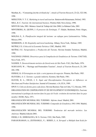 Meethan, K. ; “Consuming (in) the civilized city”, Annals of Tourism Research, 23 (2), 322-340,
1996
MIDLETON, V. T. C. Marketing in travel and tourism. Butterworth-Heinemann, Oxford, 1993.
MILL, R. C. Tourism: the international business. Prentice Hall, Nova Jersey, 1990.
MINTUR Cuba, 2001. Balance Anual de Trabajo del Año 2000, La Habana Cuba, 2001
MINTZBERG, H.; QUINN, J. O processo da Estrátegia. 3a
. Edição, Bookman, Porto Alegre,
1998.
MOLINA E., S. Planificación integral del turismo: un enfoque para Latinoamérica. Trillas,
México,1991.
MORRISON, A. M. Hospitality and travel marketing. Albany, Nova York, Delmar, 1989.
MUÑOZ, F.E. Crítica de la Economía Turística. CSIC, Madrid, 1993.
MUÑOZ, F.E. Turoperadores y Producción del Turismo. Revista Estudos Turísticos, Madrid,
1990.
NACIONES UNIDAS, Directrices para la Compilación de Estadísticas de Turismo. UNCTAD,
Nova York, 1971.
NASSER, T. Desenvolvimento turístico do litoral norte de São Paulo. FAU, São Paulo, 1976.
NURYANTI, W. ; “Heritage and Postmodern Tourism”, Annals of Tourism Research, 23, 249-
260, 1996
OHMAE, K. O Estrategista em Ação: a arte japonesa de negociar. Pionera, São Paulo, 1985.
OLIVEIRA, A. U. Turismo: a grande indústria. Kosmos, São Paulo, 1981.
OLIVER, R. L.; SWAN, J. E. Equit and Disconformation Perceptions as Influences on
Merchant and Product Satisfaction. Journal of Consumer, v.16, EUA, 1989.
OPUP, S. Cuba un destino para cada deseo. Revista Business Tips on Cuba, V.2, Havana, 1995.
ORGANISATION DE COOPERATION ET DE DEVELOPMENT ECONOMIQUES, Tourisme
international et politique du tourism dans les pays de l'ocde: evolution du tourisme dans les pays
member. OCDE, Paris, 1971.
ORGANIZACIÓN MUNDIAL DEL TURISMO. Informe Anual. Madrid, 2001.
ORGANIZACIÓN MUNDIAL DEL TURISMO. Compendio de Estadística 1992-1996. Madrid,
1998.
ORGANIZACIÓN MUNDIAL DEL TURISMO. Tendencias del mercado turístico. Las
Américas. Madrid, Edición 2001.
OSEKI, J. H.; SHIBUKAWA, M. S. Turismo. FAU, São Paulo, 1969.
PARASURAMAN, A.; ZEITHAMLII., V.; BERRY, L. A. Servqual: a Multiple Item Scale for
- 316 -
 