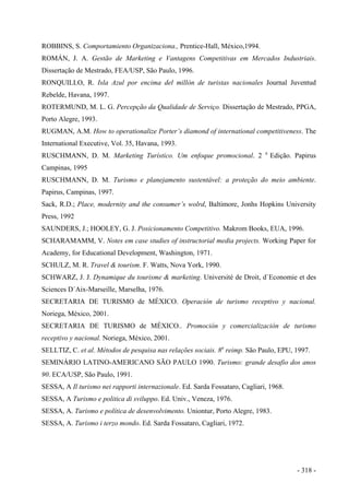 ROBBINS, S. Comportamiento Organizaciona., Prentice-Hall, México,1994.
ROMÁN, J. A. Gestão de Marketing e Vantagens Competitivas em Mercados Industriais.
Dissertação de Mestrado, FEA/USP, São Paulo, 1996.
RONQUILLO, R. Isla Azul por encima del millón de turistas nacionales Journal Juventud
Rebelde, Havana, 1997.
ROTERMUND, M. L. G. Percepção da Qualidade de Serviço. Dissertação de Mestrado, PPGA,
Porto Alegre, 1993.
RUGMAN, A.M. How to operationalize Porter’s diamond of international competitiveness. The
International Executive, Vol. 35, Havana, 1993.
RUSCHMANN, D. M. Marketing Turístico. Um enfoque promocional. 2 a
Edição. Papirus
Campinas, 1995
RUSCHMANN, D. M. Turismo e planejamento sustentável: a proteção do meio ambiente.
Papirus, Campinas, 1997.
Sack, R.D.; Place, modernity and the consumer’s wolrd, Baltimore, Jonhs Hopkins University
Press, 1992
SAUNDERS, J.; HOOLEY, G. J. Posicionamento Competitivo. Makrom Books, EUA, 1996.
SCHARAMAMM, V. Notes em case studies of instructorial media projects. Working Paper for
Academy, for Educational Development, Washington, 1971.
SCHULZ, M. R. Travel & tourism. F. Watts, Nova York, 1990.
SCHWARZ, J. J. Dynamique du tourisme & marketing. Université de Droit, d`Economie et des
Sciences D´Aix-Marseille, Marselha, 1976.
SECRETARIA DE TURISMO de MÉXICO. Operación de turismo receptivo y nacional.
Noriega, México, 2001.
SECRETARIA DE TURISMO de MÉXICO.. Promoción y comercialización de turismo
receptivo y nacional. Noriega, México, 2001.
SELLTIZ, C. et al. Métodos de pesquisa nas relações sociais. 8a
reimp. São Paulo, EPU, 1997.
SEMINÁRIO LATINO-AMERICANO SÃO PAULO 1990. Turismo: grande desafio dos anos
90. ECA/USP, São Paulo, 1991.
SESSA, A Il turismo nei rapporti internazionale. Ed. Sarda Fossataro, Cagliari, 1968.
SESSA, A Turismo e politica di sviluppo. Ed. Univ., Veneza, 1976.
SESSA, A. Turismo e política de desenvolvimento. Uniontur, Porto Alegre, 1983.
SESSA, A. Turismo i terzo mondo. Ed. Sarda Fossataro, Cagliari, 1972.
- 318 -
 