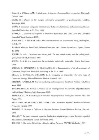 Shaw, G. y Williams, A.M.; Critical issues in tourism. A geographical perspective, Blackwell,
Oxford, 1994
Shields, R. ; Places on the margin. Alternative geographies of postmodernity, Londres,
Routledge, 1991
SHING, J. Consumer Complaint Intentions and Behavior: Definitional and Taxonomical Issues.
Journal of Marketing, V.52, EUA, 1988.
SIMON, F. L. Tourism Development in Transition Economies. The Cuba Case. The Columbia
Journal of World Business, 1995.
SINCLAIR, T. Y STABLER -eds.-; The tourism industry: an international study, Wallingford,
C.A.B., 1991
Sol Meliá, Memoria Anual 2001, Informe Financiero 2001. Palmas de mallorca, España, Marzo
del 2002.
SORKIN, M. -ed.- Variations on a theme park. The new american city and the end of public
space, Nueva York, Noonday, 1992
SOUZA, A. A. El ocio turístico en las sociedades industriales avanzadas, Bosch, Barcelona,
1994.
SPRENG, R.; MACKENZIE, S.; OLSHAVSKY, R. A Reexamination of the Determinants of
Consumer Satisfaction, Journal of Marketing, V.60, EUA, 1996.
STALK, G.; EVANS, P.; SHULMAN, L. E. Competing on Capability: The New rules of
Corporate Strategy. Harvard Business Review, Harvard, 1992.
STEPHEN, F.; WITT, L.M. Tourism marketing and management handbook. Prentice Hall, Nova
York, 1989.
TAGLIACARNE, G. Técnica y Práctica de las Investigaciones de Mercado. Segunda Edición
en Castellano, Ediciones Ariel, Barcelona, 1962.
TEIXEIRA, G. J. W. Classificação de variáveis nas pesquisas de recreação e turismo. FEA, São
Paulo, 1974.
THE FINANCIAL RESEARCH INSTITUTE. Cuba’s Economic Reforms: Results and Future
Prospects. Havana, 1997.
THOMAS, D. Strategy is Different in Services Business. Harvard Business Review, Harvard,
1978.
TINARD, Y. Turismo: economía y gestión. Tradução e adaptação para o setor Turístico espanhol
de Antonio Álvarez Sousa. Bosch, Barcelona, 1996.
TOLEDO, G. Marketing Estratégico e Varejo: o Caso Europeu. ANPAD, São Paulo, 1997.
- 319 -
 