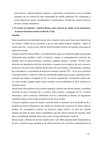 muito plurais e admitem drásticas rupturas e organizações resolutamente novas ou tímidas
mudanças em um contexto de clara continuidade do modelo tradicional. Por conseguinte, a
leitura espacial do turismo contemporâneo é caleidoscópica, formada por cenários turísticos
diversos, amiúde contrapostos.
3. O turismo na Espanha e América Ibérica como contexto do estudo. Casos particulares
do desenvolvimento turístico no Brasil e Cuba.
Espanha
Pelas características de identidade cultural com a América Latina, pela forma como desenvolveu
seu turismo e influiu em sua economia, e por ser uma cadeia hoteleira espanhola - objeto de
estudo nesta tese - inclui-se uma visão do desenvolvimento turístico da Espanha, como parte da
análise do contexto.
Segundo Figuerola Paomo (2002), a atividade turística jogou um importante papel como partida
fundamental para equilibrar o déficit comercial e superar os estrangulamentos exteriores das
distintas fases do desenvolvimento econômico espanhol, durante o período 1974-98: como
cobertura das importações derivadas da primeira e segunda crise energética dos anos sessenta e
do processo de reconversão industrial de princípios dos anos oitenta e, indiretamente, contribuiu,
por conseqüência, à consolidação da democracia durante o período 1973 – 82 de crise econômica
e transição política. A partir de 1986 está contribuindo também para enxugar importante deficit
comercial que implica a integração na UE. Ao turismo espanhol lhe correspondeu o papel, que,
em outros tempos, jogaram alguns poucos produtos com possibilidades de fácil colocação no
mercado externo.
Apesar desse salto qualitativo da economia espanhola, durante estas últimas décadas, o problema
estrutural do déficit comercial não se resolveu. Pelo contrário, a integração da UE acentuou
fortemente o déficit comercial, sublinhando de novo a debilidade da Balança de Pagamentos
espanhola embora em um contexto diferente do dos anos sessenta.
O turismo espanhol cresceu de maneira constante desde os primeiros anos da década de 60, e
progride em termos comparativos com relação aos destinos que concorrem na mesma linha de
produto. Por conseqüência, projetou um horizonte sempre positivo, no qual não esperam
ameaças por parte de outras fontes competidoras, que lhes absorva parcela de mercado. Além
disso, a combinação qualidade /preço torna o país um lugar dificilmente superável.
Mesmo assim, o Balanço do turismo espanhol para o ano 2000, apresenta dados demonstrativos
de que a economia segue apoiando-se de maneira decisiva nos excelentes comportamentos da
- 32 -
 