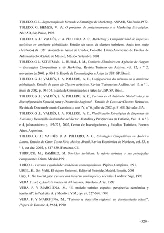 TOLEDO, G. L. Segmentação de Mercado e Estratégia de Marketing. ANPAD, São Paulo,1972.
TOLEDO, G; HEMZO, M. A. O processo de posicionamento e o Marketing Estratégico.
ANPAD, São Paulo, 1992.
TOLEDO, G .L; VALDÉS, J. A. POLLERO, A. C., Marketing y Competitividad de empresas
turísticas en ambiente globalizado. Estudio de casos de clusters turísticos. Anais (em meio
eletrônico) da 36ª Assembléia Anual do Cladea, Conselho Latino-Americano de Escolas de
Administração. Cidade do México, México. Setembro. 2001
TOLEDO, G L, SZTUTMAN, L., RUBAL, J. M., Comércio Eletrônico em Agências de Viagem
– Estratégias Competitivas e de Marketing. Revista Turismo em Análise, vol. 12, n º 2,
novembro de 2001, p. 90-116. Escola de Comunicações e Artes da USP. SP, Brasil.
TOLEDO, G .L; VALDÉS, J. A. POLLERO, A. C., Configuración del turismo en el ambiente
globalizado. Estudio de casos de Clusters turísticos. Revista Turismo em Análise, vol. 13, n º 1,
maio de 2002, p. 90-104. Escola de Comunicações e Artes da USP. SP, Brasil.
TOLEDO, G .L; VALDÉS, J. A. POLLERO, A. C., Turismo en el Ambiente Globalizado y su
Reconfiguración Espacial para y Desarrollo Regional – Estudio de Casos de Clusters Turísticos,
Revista de Desenvolvimento Econômico, ano IV, n º 6, julho de 2002, p. 81-88, Salvador, BA.
TOLEDO, G .L; VALDÉS, J. A. POLLERO, A. C., Planificación Estratégica de Empresas de
Turismo y Desarrollo Sustentable del Sector. .Estudios y Perspectivas en Turismo, Vol. 11, n º 3
e 4, julho-outubro p. 197-225, 2002, Centro de Investigaciones y Estudios Turísticos, Buenos
Aires, Argentina.
TOLEDO, G .L; VALDÉS, J. A. POLLERO, A. C., Estratégias Competitivas en América
Latina. Estudio de Caso: Costa Rica, México, Brasil, Revista Econômica do Nordeste, vol. 33, n
º 4, out-dez. 2002, p. 817-830, Fortaleza, CE.
TORRUCO, M.; RAMÍREZ, M. Servicios turísticos: la oferta turística y sus principales
componentes. Diana, México,1991.
TRIGO, L. Turismo e qualidade: tendências contemporâneas. Papirus, Campinas, 1993.
URIEL, E. , Sol Meliá, El viajero Universal. Editorial Pirámide, Madrid, España, 2001
Urry, J.; The tourist gaze. Leisure and travel in contemporary societies, Londres: Sage, 1990
VERA, F. –ed.-; Análisis territorial del turismo, Barcelona, Ariel, 1997
VERA, F. Y MARCHENA, M., “El modelo turístico español: perspectiva económica y
territorial”, in Pedreño, A. y Monfort, V.M., op. cit, 327-364, 1996
VERA, F. Y MARCHENA, M.; “Turismo y desarrollo regional: un planteamiento actual”,
Papers de Turisme, 4, 59-84, 1990
- 320 -
 