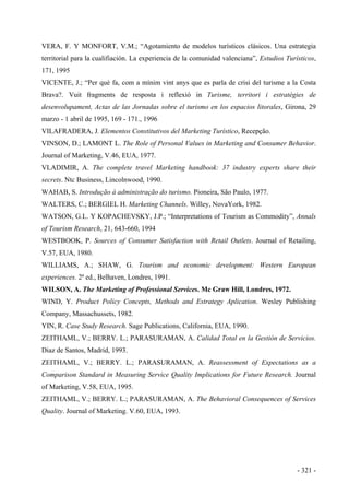- 321 -
VERA, F. Y MONFORT, V.M.; “Agotamiento de modelos turísticos clásicos. Una estrategia
territorial para la cualifiación. La experiencia de la comunidad valenciana”, Estudios Turísticos,
171, 1995
VICENTE, J.; “Per què fa, com a mínim vint anys que es parla de crisi del turisme a la Costa
Brava?. Vuit fragments de resposta i reflexió in Turisme, territori i estratègies de
desenvolupament, Actas de las Jornadas sobre el turismo en los espacios litorales, Girona, 29
marzo - 1 abril de 1995, 169 - 171., 1996
VILAFRADERA, J. Elementos Constitutivos del Marketing Turístico, Recepção.
VINSON, D.; LAMONT L. The Role of Personal Values in Marketing and Consumer Behavior.
Journal of Marketing, V.46, EUA, 1977.
VLADIMIR, A. The complete travel Marketing handbook: 37 industry experts share their
secrets. Ntc Business, Lincolnwood, 1990.
WAHAB, S. Introdução à administração do turismo. Pioneira, São Paulo, 1977.
WALTERS, C.; BERGIEL H. Marketing Channels. Willey, NovaYork, 1982.
WATSON, G.L. Y KOPACHEVSKY, J.P.; “Interpretations of Tourism as Commodity”, Annals
of Tourism Research, 21, 643-660, 1994
WESTBOOK, P. Sources of Consumer Satisfaction with Retail Outlets. Journal of Retailing,
V.57, EUA, 1980.
WILLIAMS, A.; SHAW, G. Tourism and economic development: Western European
experiences. 2ª ed., Belhaven, Londres, 1991.
WILSON, A. The Marketing of Professional Services. Mc Graw Hill, Londres, 1972.
WIND, Y. Product Policy Concepts, Methods and Estrategy Aplication. Wesley Publishing
Company, Massachussets, 1982.
YIN, R. Case Study Research. Sage Publications, California, EUA, 1990.
ZEITHAML, V.; BERRY. L.; PARASURAMAN, A. Calidad Total en la Gestión de Servicios.
Diaz de Santos, Madrid, 1993.
ZEITHAML, V.; BERRY. L.; PARASURAMAN, A. Reassessment of Expectations as a
Comparison Standard in Measuring Service Quality Implications for Future Research. Journal
of Marketing, V.58, EUA, 1995.
ZEITHAML, V.; BERRY. L.; PARASURAMAN, A. The Behavioral Consequences of Services
Quality. Journal of Marketing. V.60, EUA, 1993.
 