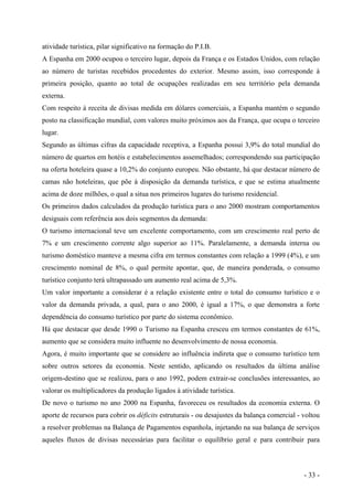 atividade turística, pilar significativo na formação do P.I.B.
A Espanha em 2000 ocupou o terceiro lugar, depois da França e os Estados Unidos, com relação
ao número de turistas recebidos procedentes do exterior. Mesmo assim, isso corresponde à
primeira posição, quanto ao total de ocupações realizadas em seu território pela demanda
externa.
Com respeito à receita de divisas medida em dólares comerciais, a Espanha mantém o segundo
posto na classificação mundial, com valores muito próximos aos da França, que ocupa o terceiro
lugar.
Segundo as últimas cifras da capacidade receptiva, a Espanha possui 3,9% do total mundial do
número de quartos em hotéis e estabelecimentos assemelhados; correspondendo sua participação
na oferta hoteleira quase a 10,2% do conjunto europeu. Não obstante, há que destacar número de
camas não hoteleiras, que põe à disposição da demanda turística, e que se estima atualmente
acima de doze milhões, o qual a situa nos primeiros lugares do turismo residencial.
Os primeiros dados calculados da produção turística para o ano 2000 mostram comportamentos
desiguais com referência aos dois segmentos da demanda:
O turismo internacional teve um excelente comportamento, com um crescimento real perto de
7% e um crescimento corrente algo superior ao 11%. Paralelamente, a demanda interna ou
turismo doméstico manteve a mesma cifra em termos constantes com relação a 1999 (4%), e um
crescimento nominal de 8%, o qual permite apontar, que, de maneira ponderada, o consumo
turístico conjunto terá ultrapassado um aumento real acima de 5,3%.
Um valor importante a considerar é a relação existente entre o total do consumo turístico e o
valor da demanda privada, a qual, para o ano 2000, é igual a 17%, o que demonstra a forte
dependência do consumo turístico por parte do sistema econômico.
Há que destacar que desde 1990 o Turismo na Espanha cresceu em termos constantes de 61%,
aumento que se considera muito influente no desenvolvimento de nossa economia.
Agora, é muito importante que se considere ao influência indireta que o consumo turístico tem
sobre outros setores da economia. Neste sentido, aplicando os resultados da última análise
origem-destino que se realizou, para o ano 1992, podem extrair-se conclusões interessantes, ao
valorar os multiplicadores da produção ligados à atividade turística.
De novo o turismo no ano 2000 na Espanha, favoreceu os resultados da economia externa. O
aporte de recursos para cobrir os déficits estruturais - ou desajustes da balança comercial - voltou
a resolver problemas na Balança de Pagamentos espanhola, injetando na sua balança de serviços
aqueles fluxos de divisas necessárias para facilitar o equilíbrio geral e para contribuir para
- 33 -
 