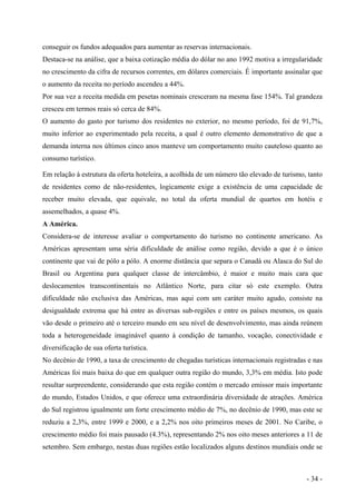 conseguir os fundos adequados para aumentar as reservas internacionais.
Destaca-se na análise, que a baixa cotização média do dólar no ano 1992 motiva a irregularidade
no crescimento da cifra de recursos correntes, em dólares comerciais. É importante assinalar que
o aumento da receita no período ascendeu a 44%.
Por sua vez a receita medida em pesetas nominais cresceram na mesma fase 154%. Tal grandeza
cresceu em termos reais só cerca de 84%.
O aumento do gasto por turismo dos residentes no exterior, no mesmo período, foi de 91,7%,
muito inferior ao experimentado pela receita, a qual é outro elemento demonstrativo de que a
demanda interna nos últimos cinco anos manteve um comportamento muito cauteloso quanto ao
consumo turístico.
Em relação à estrutura da oferta hoteleira, a acolhida de um número tão elevado de turismo, tanto
de residentes como de não-residentes, logicamente exige a existência de uma capacidade de
receber muito elevada, que equivale, no total da oferta mundial de quartos em hotéis e
assemelhados, a quase 4%.
A América.
Considera-se de interesse avaliar o comportamento do turismo no continente americano. As
Américas apresentam uma séria dificuldade de análise como região, devido a que é o único
continente que vai de pólo a pólo. A enorme distância que separa o Canadá ou Alasca do Sul do
Brasil ou Argentina para qualquer classe de intercâmbio, é maior e muito mais cara que
deslocamentos transcontinentais no Atlântico Norte, para citar só este exemplo. Outra
dificuldade não exclusiva das Américas, mas aqui com um caráter muito agudo, consiste na
desigualdade extrema que há entre as diversas sub-regiões e entre os países mesmos, os quais
vão desde o primeiro até o terceiro mundo em seu nível de desenvolvimento, mas ainda reúnem
toda a heterogeneidade imaginável quanto à condição de tamanho, vocação, conectividade e
diversificação de sua oferta turística.
No decênio de 1990, a taxa de crescimento de chegadas turísticas internacionais registradas e nas
Américas foi mais baixa do que em qualquer outra região do mundo, 3,3% em média. Isto pode
resultar surpreendente, considerando que esta região contém o mercado emissor mais importante
do mundo, Estados Unidos, e que oferece uma extraordinária diversidade de atrações. América
do Sul registrou igualmente um forte crescimento médio de 7%, no decênio de 1990, mas este se
reduziu a 2,3%, entre 1999 e 2000, e a 2,2% nos oito primeiros meses de 2001. No Caribe, o
crescimento médio foi mais pausado (4.3%), representando 2% nos oito meses anteriores a 11 de
setembro. Sem embargo, nestas duas regiões estão localizados alguns destinos mundiais onde se
- 34 -
 