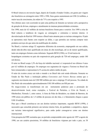 O Brasil situou-se em terceiro lugar, depois do Canadá e Estados Unidos, em gastos por viagem
dos brasileiros ao estrangeiro entre 1995 e 1996. Seus gastos aumentaram em US$ 2,4 milhões, a
maior taxa de crescimento, da ordem de 71% com respeito a 1995.
Nos últimos anos vem ocorrendo no país uma política de fomento ao turismo sob a perspectiva
de geração de divisas, empregos e atendimento às imensas potencialidades existentes.
Em 1998, mais de 4,5 milhões de turistas brasileiros foram para o exterior. Em 1999 a crise do
Real reduziu a tendência de viagens ao estrangeiro e estimulou o turismo interno. A
desvalorização do Real de 1999 tornou o Brasil mais atraente para os turistas estrangeiros. O país
se apresentou mais barato com respeito ao dólar, o que permitiu aos turistas comprar mais
produtos-serviços do que antes da modificação do câmbio.
No Brasil, o turismo atinge 52 segmentos diferentes da economia, empregando em sua cadeia,
desde mão-de-obra mais qualificada em áreas de alta tecnologia, até as de menor qualificação,
tanto em empregos formais como informais. Segundo BENI (1996), os 10 mil meios de
hospedagem existentes no país são responsáveis pela geração de 720 mil empregos, sendo 180
mil diretos.
O setor no Brasil ocupa 1,5% da força de trabalho nacional e é responsável nos últimos 4 anos
por 6,5 milhões de empregos. Os empregos nos segmentos de viagens e Turismo no Brasil são
bem remunerados e representam 6,1% acima do salário médio do país.
O setor de eventos cresce em todo o mundo e no Brasil não está sendo diferente. Somente no
Estado de São Paulo a instituição pública Convention and Visitors Bureau estima que o
segmento movimenta mais de US$ 900 milhões por ano e emprega 35 mil pessoas. Na cidade de
São Paulo são arrecadados aproximadamente US$ 100 milhões em ISS por ano.
Os mega-eventos se transformam em um instrumento poderoso para a promoção do
desenvolvimento local, como exemplos, o Festival de Parintins, o Círio de Nazaré, a
Oktoberfest, Fórmula 1, entre outros. A festa do Peão do Boiadeiro, na cidade de Barretos, de
1998 atraiu um público de 1,5 milhão de pessoas em dez dias, e o faturamento chegou a quase
US$ 10 milhões.
Para que o Brasil constitua-se em um destino turístico importante, segundo BENI (1998), é
necessário que consolide primeiro um turismo interno forte, de qualidade e competitivo, depois
um turismo intra-regional significativo, para então poder consagrar-se como um destino
internacional.
Uma pesquisa da FIPE assinalou que, no período compreendido entre agosto de 1997 a agosto de
1998, em um cenário pessimista, 34 milhões de brasileiros viajaram por todo o país, ou 38
- 37 -
 