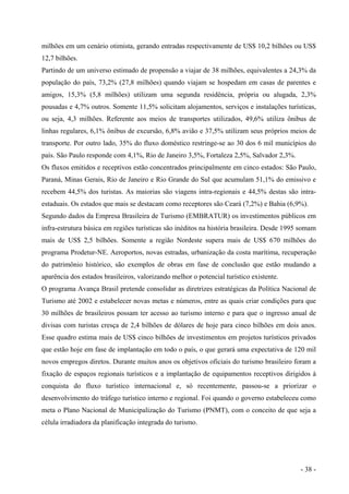 milhões em um cenário otimista, gerando entradas respectivamente de US$ 10,2 bilhões ou US$
12,7 bilhões.
Partindo de um universo estimado de propensão a viajar de 38 milhões, equivalentes a 24,3% da
população do país, 73,2% (27,8 milhões) quando viajam se hospedam em casas de parentes e
amigos, 15,3% (5,8 milhões) utilizam uma segunda residência, própria ou alugada, 2,3%
pousadas e 4,7% outros. Somente 11,5% solicitam alojamentos, serviços e instalações turísticas,
ou seja, 4,3 milhões. Referente aos meios de transportes utilizados, 49,6% utiliza ônibus de
linhas regulares, 6,1% ônibus de excursão, 6,8% avião e 37,5% utilizam seus próprios meios de
transporte. Por outro lado, 35% do fluxo doméstico restringe-se ao 30 dos 6 mil municípios do
país. São Paulo responde com 4,1%, Rio de Janeiro 3,5%, Fortaleza 2,5%, Salvador 2,3%.
Os fluxos emitidos e receptivos estão concentrados principalmente em cinco estados: São Paulo,
Paraná, Minas Gerais, Rio de Janeiro e Rio Grande do Sul que acumulam 51,1% do emissivo e
recebem 44,5% dos turistas. As maiorias são viagens intra-regionais e 44,5% destas são intra-
estaduais. Os estados que mais se destacam como receptores são Ceará (7,2%) e Bahia (6,9%).
Segundo dados da Empresa Brasileira de Turismo (EMBRATUR) os investimentos públicos em
infra-estrutura básica em regiões turísticas são inéditos na história brasileira. Desde 1995 somam
mais de US$ 2,5 bilhões. Somente a região Nordeste supera mais de US$ 670 milhões do
programa Prodetur-NE. Aeroportos, novas estradas, urbanização da costa marítima, recuperação
do patrimônio histórico, são exemplos de obras em fase de conclusão que estão mudando a
aparência dos estados brasileiros, valorizando melhor o potencial turístico existente.
O programa Avança Brasil pretende consolidar as diretrizes estratégicas da Política Nacional de
Turismo até 2002 e estabelecer novas metas e números, entre as quais criar condições para que
30 milhões de brasileiros possam ter acesso ao turismo interno e para que o ingresso anual de
divisas com turistas cresça de 2,4 bilhões de dólares de hoje para cinco bilhões em dois anos.
Esse quadro estima mais de US$ cinco bilhões de investimentos em projetos turísticos privados
que estão hoje em fase de implantação em todo o país, o que gerará uma expectativa de 120 mil
novos empregos diretos. Durante muitos anos os objetivos oficiais do turismo brasileiro foram a
fixação de espaços regionais turísticos e a implantação de equipamentos receptivos dirigidos à
conquista do fluxo turístico internacional e, só recentemente, passou-se a priorizar o
desenvolvimento do tráfego turístico interno e regional. Foi quando o governo estabeleceu como
meta o Plano Nacional de Municipalização do Turismo (PNMT), com o conceito de que seja a
célula irradiadora da planificação integrada do turismo.
- 38 -
 