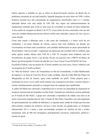 Outros aspectos a trabalhar no que se refere ao desenvolvimento turístico do Brasil são os
problemas estruturais de sua rede hoteleira. Segundo pesquisas do setor feitas em 1998, a oferta
hoteleira nacional teve alta concentração de equipamentos classificados entre 4 e 5 estrelas,
aplicando diárias com uma média de US$ 200. Isto requer um redimensionamento do
equipamento instalado para evitar as altas taxas de ociosidade na estação de baixa temporada.
A taxa média de ocupação no Brasil é de 47,7%. Esses hotéis de luxo construídos com um alto
custo por unidade habitacional devem oferecer tarifas mais reduzidas a preços de vôos charters
como solução.
Como uma reação à diferença entre o alto custo das instalações e o baixo nível de seu
rendimento e do prazo dilatado do retorno, nota-se hoje uma tendência em direção aos
investimentos em hotéis mais econômicos, com unidades habitacionais ao preço aproximado de
40 mil dólares “chaves em mão”, e aplicações de capital que não excedam US$ 2,5 milhões, para
poder aplicar médias diárias entre US$ 40 e US$ 70. Exemplo desta tendência está nos
investimentos do grupo Accor e sua divisão Novoto em parceria com a PREVI do Banco do
Brasil, que têm projetado 43 hotéis da rede Ibis em 5 anos; Caesar Tower/FUMCEF da Caixa
Econômica Federal, com um projeto de 35 hotéis também em cinco anos; Choice Atlântica com
um programa de 35 hotéis no Brasil.
As “ilhas da fantasia” como a da Transamérica na ilha de Comandatuba, o Clube Mediterranée
de Itaparica e ao Praia do Forte-Eco Resort, todas na Bahia, além do Clube Med das Pedras em
Mangaratiba no Rio de Janeiro, agora estão mudando seu perfil. Vários projetos para a
construção de novos resorts estão sendo tratados com a perspectiva de atrair o turismo interno e
externo simultaneamente, pretende-se conseguir taxas de ocupação mais equilibradas.
A cadeia Sol Meliá tem valorizado a importância de se investir em capacidade de alojamento no
aeroporto internacional de Guarulhos em São Paulo. Tomando por referência a notícia publicada
em O Estado de São Paulo5
, o grupo tem valorizado a importância da cidade, uma entre as de
maior crescimento populacional de todo o Estado de São Paulo. Guarulhos com uma população
de aproximadamente um milhão de habitantes é a segunda maior cidade do Estado que tem uma
infra-estrutura completa de comércio, serviços e lazer devido, em grande parte, ao Aeroporto
Internacional. Ele é o maior e mais movimentado aeroporto da América do Sul e recebe,
anualmente, mais de 500 mil estrangeiros, principalmente executivos, empresários, políticos e
turistas em geral.
5
O Estado de São Paulo, Sábado, 17 de julho de 1999.
- 39 -
 