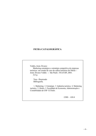 FICHA CATALOGRÁFICA
Valdés, Jesús Álvarez
Marketing estratégico e estratégia competitiva de empresas
turísticas: um estudo de caso da cadeia hoteleira Sol Meliá /
Jesús Álvarez Valdés -- São Paulo : FEA/USP, 2003.
313 p.
Tese - Doutorado
Bibliografia.
1. Marketing 2. Estratégia 3. Indústria turística 4. Marketing
turístico 5. Hotéis I. Faculdade de Economia, Administração e
Contabilidade da USP II.Título.
CDD – 658.8
- 4 -
 