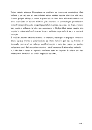 Outros produtos altamente diferenciados que constituem um componente importante da oferta
turística e que precisam ser desenvolvidos são os espaços naturais protegidos, tais como,
florestas, parques ecológicos, e áreas de preservação da fauna. Estas ofertas encontram-se com
muita dificuldade nos roteiros turísticos, pela resistência da administração governamental,
tornando-se necessário adotar uma política conciliatória entre a preservação e o desenvolvimento
que permita a utilização turística sem comprometer a biodiversidade destes espaços, com
respeito às recomendações técnicas do impacto ambiental, capacidade de carga e planos de
operação.
É necessário priorizar o turismo interno e Sul-americano, em um país de proporções como as do
Brasil. Deve-se priorizar a comercialização de roteiros turísticos por meio de fórmulas de
integração empresarial que reduzam significativamente o custo das viagens aos destinos
turísticos nacionais. Pois, em muitos casos, este custo é maior que o de viagens internacionais.
A EMBRATUR reflete as seguintes estatísticas sobre as chegadas de turistas em nível
internacional, América do Sul e Brasil no período 1992/2001.
- 40 -
 