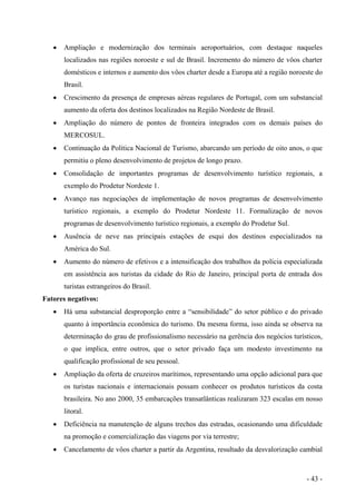 • Ampliação e modernização dos terminais aeroportuários, com destaque naqueles
localizados nas regiões noroeste e sul de Brasil. Incremento do número de vôos charter
domésticos e internos e aumento dos vôos charter desde a Europa até a região noroeste do
Brasil.
• Crescimento da presença de empresas aéreas regulares de Portugal, com um substancial
aumento da oferta dos destinos localizados na Região Nordeste de Brasil.
• Ampliação do número de pontos de fronteira integrados com os demais países do
MERCOSUL.
• Continuação da Política Nacional de Turismo, abarcando um período de oito anos, o que
permitiu o pleno desenvolvimento de projetos de longo prazo.
• Consolidação de importantes programas de desenvolvimento turístico regionais, a
exemplo do Prodetur Nordeste 1.
• Avanço nas negociações de implementação de novos programas de desenvolvimento
turístico regionais, a exemplo do Prodetur Nordeste 11. Formalização de novos
programas de desenvolvimento turístico regionais, a exemplo do Prodetur Sul.
• Ausência de neve nas principais estações de esqui dos destinos especializados na
América do Sul.
• Aumento do número de efetivos e a intensificação dos trabalhos da polícia especializada
em assistência aos turistas da cidade do Rio de Janeiro, principal porta de entrada dos
turistas estrangeiros do Brasil.
Fatores negativos:
• Há uma substancial desproporção entre a “sensibilidade” do setor público e do privado
quanto à importância econômica do turismo. Da mesma forma, isso ainda se observa na
determinação do grau de profissionalismo necessário na gerência dos negócios turísticos,
o que implica, entre outros, que o setor privado faça um modesto investimento na
qualificação profissional de seu pessoal.
• Ampliação da oferta de cruzeiros marítimos, representando uma opção adicional para que
os turistas nacionais e internacionais possam conhecer os produtos turísticos da costa
brasileira. No ano 2000, 35 embarcações transatlânticas realizaram 323 escalas em nosso
litoral.
• Deficiência na manutenção de alguns trechos das estradas, ocasionando uma dificuldade
na promoção e comercialização das viagens por via terrestre;
• Cancelamento de vôos charter a partir da Argentina, resultado da desvalorização cambial
- 43 -
 