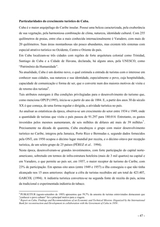 Particularidades do crescimento turístico de Cuba.
Cuba é o maior arquipélago do Caribe insular. Possui uma beleza caracterizada, pela exuberância
de sua vegetação, pela harmoniosa combinação de clima, natureza, identidade cultural. Com 255
quilômetros de praias, entre elas a mais conhecida internacionalmente é Varadero, com mais de
20 quilômetros. Suas áreas montanhosas são pouco abundantes, mas existem três sistemas com
especial atrativo turístico no Ocidente, Centro e Oriente do país.
Em Cuba localizam-se três cidades com regiões de forte arquitetura colonial como Trinidad,
Santiago de Cuba e a Cidade de Havana, declarada, há alguns anos, pela UNESCO, como
“Patrimônio da Humanidade”.
Na atualidade, Cuba é um destino novo, o qual estimula a entrada de turistas com o interesse em
conhecer suas cidades, sua natureza e sua identidade, especialmente o povo, cuja hospitalidade,
capacidade de comunicação e forma de ser, que o converte num dos maiores motivos de visita e
de retorno dos turistas6
.
Tais atributos outorgam à ilha condições privilegiadas para o desenvolvimento do turismo que,
como menciona OPUP (1995), inicia-se a partir do ano de 1884. E, a partir dos anos 30 do século
XX é que começa, de uma forma regular e dirigida, a atividade turística no país.
Ao analisar as estatísticas da época, observa-se um crescimento do setor entre 1934 e 1949, onde
a quantidade de turistas que visita o país passou de 91.297 para 180.014. Entretanto, os gastos
investidos pelos mesmos aumentaram, de seis milhões de dólares até mais de 39 milhões7
.
Precisamente na década de quarenta, Cuba encabeçou o grupo com maior desenvolvimento
turístico no Caribe, integrou pela Jamaica, Porto Rico e Bermudas e, segundo dados fornecidos
pela ONT, em 1950 ocupou o décimo lugar mundial por receita, e o décimo oitavo por recepção
turística, de um seleto grupo de 25 países (PÉREZ et al.. 1994).
Nesta época, desenvolveram-se grandes investimentos, com forte participação do capital norte-
americano, sobretudo em termos de infra-estrutura hoteleira (mais de 3 mil quartos) na capital e
em Varadero, o que permite ao país ser, em 1957, o maior receptor de turismo do Caribe, com
23% de participação. Em apenas oito anos (entre 1949 e 1957) a ilha conseguiu o que não tinha
alcançado nos 15 anos anteriores: duplicar a cifra de turistas recebidos até um total de 423.407,
GARCOL (1994). A indústria turística converteu-se na segunda fonte de receita do país, acima
da tradicional e experimentada indústria do tabaco.
6
PUBLICITUR (agosto-setembro de 1995) apresentou que 59,7% da amostra de turistas entrevistados destacaram que
“conhecer o povo cubano” foi o principal motivo para a viagem.
7
Report on Cuba. Findings and Recommendations of an Economic and Technical Mission. Organized by the International
Bank for reconstruction and Development in collaboration with the Goverment of Cuba in 1950 .
- 47 -
 
