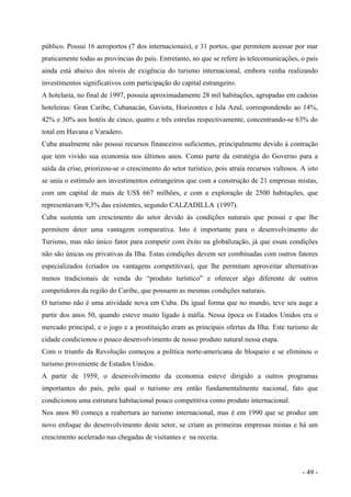 público. Possui 16 aeroportos (7 dos internacionais), e 31 portos, que permitem acessar por mar
praticamente todas as províncias do país. Entretanto, no que se refere às telecomunicações, o país
ainda está abaixo dos níveis de exigência do turismo internacional, embora venha realizando
investimentos significativos com participação do capital estrangeiro.
A hotelaria, no final de 1997, possuía aproximadamente 28 mil habitações, agrupadas em cadeias
hoteleiras: Gran Caribe, Cubanacán, Gaviota, Horizontes e Isla Azul, correspondendo ao 14%,
42% e 30% aos hotéis de cinco, quatro e três estrelas respectivamente, concentrando-se 63% do
total em Havana e Varadero.
Cuba atualmente não possui recursos financeiros suficientes, principalmente devido à contração
que tem vivido sua economia nos últimos anos. Como parte da estratégia do Governo para a
saída da crise, priorizou-se o crescimento do setor turístico, pois atraía recursos vultosos. A isto
se uniu o estímulo aos investimentos estrangeiros que com a construção de 21 empresas mistas,
com um capital de mais de US$ 667 milhões, e com a exploração de 2500 habitações, que
representavam 9,3% das existentes, segundo CALZADILLA (1997).
Cuba sustenta um crescimento do setor devido às condições naturais que possui e que lhe
permitem deter uma vantagem comparativa. Isto é importante para o desenvolvimento do
Turismo, mas não único fator para competir com êxito na globalização, já que essas condições
não são únicas ou privativas da Ilha. Estas condições devem ser combinadas com outros fatores
especializados (criados ou vantagens competitivas), que lhe permitam aproveitar alternativas
menos tradicionais de venda do “produto turístico” e oferecer algo diferente de outros
competidores da região do Caribe, que possuem as mesmas condições naturais.
O turismo não é uma atividade nova em Cuba. Da igual forma que no mundo, teve seu auge a
partir dos anos 50, quando esteve muito ligado à máfia. Nessa época os Estados Unidos era o
mercado principal, e o jogo e a prostituição eram as principais ofertas da Ilha. Este turismo de
cidade condicionou o pouco desenvolvimento de nosso produto natural nessa etapa.
Com o triunfo da Revolução começou a política norte-americana de bloqueio e se eliminou o
turismo proveniente de Estados Unidos.
A partir de 1959, o desenvolvimento da economia esteve dirigido a outros programas
importantes do país, pelo qual o turismo era então fundamentalmente nacional, fato que
condicionou uma estrutura habitacional pouco competitiva como produto internacional.
Nos anos 80 começa a reabertura ao turismo internacional, mas é em 1990 que se produz um
novo enfoque do desenvolvimento deste setor, se criam as primeiras empresas mistas e há um
crescimento acelerado nas chegadas de visitantes e na receita.
- 49 -
 