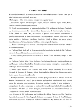 AGRADECIMENTOS
Circunstâncias especiais acompanharam a redação e a edição desta tese. É nesses casos que o
calor humano das pessoas mais se aprecia.
Minha esposa e filhas foram o arrimo principal para seguir e vencer.
Agradecimento especial para meus pais e sogros, irmãos e cunhados, e para Héctor, Dania,
Enrique e Andrés, amigos à prova de balas.
No Brasil, um reconhecimento às seguintes instituições: Universidade de São Paulo, Faculdade
de Economia, Administração e Contabilidade, Departamento de Administração, Secretaria e
UPD; CAPES e FAPESP. Mas, em especial, às pessoas, esses incríveis companheiros e
professores brasileiros, de quem muito aprendi e recebi tanto calor humano. Entre eles, e com
muito carinho, a Robinson Magalhães, Humberto Petrelli e Eliana, por serem amigos
incondicionais. À Adriana, Germán, Nati Díaz e outros amigos da Espanha.
Ao Álvaro Castromán, por sua amizade, e por compartilhar intelectualmente muito dos trabalhos
e resultados desta tese.
Ao Professor Mário Beni, Jefe do Departamento de Turismo da Universidade de São Paulo, por
seu apoio desprendido e ensinamentos sobre turismo.
Aos meus queridos professores da Universidade de Havana, Ileana e Barreiro, sempre ao meu
lado.
Ao Guillermo Cardoza Bulla, Diretor do Centro Euro-latinoamericano del Instituto de Empresas
de Madri, e o professor Ramón Díaz Bernardo, por suas seguras orientações e sus conselhos na
elaboração dos casos sobre Sol Meliá.
À Marité López, Miguel Rivas, Adriana, Jesús Felipe Gallego, Presidente da Asociación
Española de Directores de Hoteles, a Miguel Seguí, da Universidad de Islas Baleares, e a outros
tantos que me deram apoio, na Espanha.
À Fundação Carolina, à Universidade de Alicante, pela possibilidade de cursar o Master en
Gestião e Administração Turística que me permitiu aprofundar nos conhecimentos sobre turismo
numa das potencias mais importantes do turismo mundial: Espanha. A seus professores e
companheiros de aulas, e em especial ao professor Dr. Fernando Vera Rebollo, Diretor da Escola
de Turismo, à Prfa. Dra. Ana Ramón Rodríguez, codiretora desta tese por esta Universidade. Ao
Joseph Vivars e a Elisa por seu inestimável apoio.
Aos dirigentes da Sol Meliá, desde seu Presidente, D. Gabriel Escarrer, seu Vice Presidente
Sebastián Escarrer, ao D. Jaime Puig de la Bellacasa, assesor, e aos diretores da Casa Matriz, que
ministraram-me valiosas informaçãoes em Palmas de Mallorca. Aos diretores das suas filiais no
- 5 -
 
