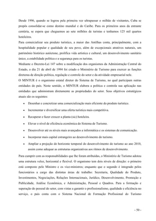 Desde 1996, quando se logrou pela primeira vez ultrapassar o milhão de visitantes, Cuba se
propôs consolidar-se como destino mundial e do Caribe. Para os primeiros anos da entrante
centúria, se espera que cheguemos ao sete milhões de turistas e tenhamos 125 mil quartos
hoteleiros.
Para comercializar seu produto turístico, a maior das Antilhas conta, principalmente, com a
hospitalidade popular e qualidade de seu povo, além de excepcionais atrativos naturais, um
patrimônio histórico autóctone, prolífica vida artística e cultural, um desenvolvimento sanitário
único, a estabilidade política e a segurança para os turistas.
Mediante o Decreto-Lei 147 sobre a modificação dos organismos da Administração Central do
Estado, o dia 21 de abril de 1994 foi criado o Ministério de Turismo para exercer as funções
diretoras de direção política, regulação e controle do setor e da atividade empresarial nele.
O MINTUR é o organismo estatal diretor do Sistema de Turismo, no qual participam outras
entidades do país. Neste sentido, o MINTUR elabora a política e controla sua aplicação nas
entidades que administram diretamente as propriedades do setor. Seus objetivos estratégicos
atuais são os seguintes:
• Desenhar e concretizar uma comercialização mais eficiente do produto turístico.
• Incrementar e diversificar uma oferta turística mais competitiva.
• Recuperar e fazer crescer a planta (sic) hoteleira.
• Elevar o nível de eficiência econômica do Sistema de Turismo.
• Desenvolver até os níveis mais avançados a informática e os sistemas de comunicação.
• Incorporar mais capital estrangeiro ao desenvolvimento do turismo.
• Ampliar a projeção do horizonte temporal do desenvolvimento do turismo ao ano 2010,
assim como adequar as estruturas organizativas aos ritmos de desenvolvimento.
Para cumprir com as responsabilidades que lhe foram atribuídas, o Ministério de Turismo adotou
uma estrutura veloz, horizontal e flexível. O organismo tem dois níveis de direção: o primeiro
está composto pelo Ministro e os vice-ministros; enquanto que o segundo é integrado pelos
funcionários a cargo das distintas áreas de trabalho: Secretaria, Qualidade do Produto,
Investimentos, Negociações, Relações Internacionais, Jurídico, Desenvolvimento, Promoção e
Publicidade, Análise Econômica, e Administração, Pessoal e Quadros. Para a formação e
superação do pessoal do setor, com vistas a garantir o profissionalismo, qualidade e eficiência no
serviço, o país conta com o Sistema Nacional de Formação Profissional do Turismo
- 50 -
 