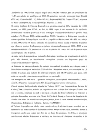 Ao término de 1999, haviam chegado ao país um 1.602.781 visitantes, para um crescimento de
13,2% em relação ao igual lapso de 1998. Os principais mercados emissores foram Canadá
(276.346), Alemanha (182.159), Itália (160.843), Espanha (146.978). França (123.607), seguidos
de Reino Unido (85.829), México (70.983) e Argentina (42.612).
O projeto hoteleiro de Cuba se desenvolveu a um ritmo anual de 11%, passando de 12.900
quartos, em 1990, para 32.260, ao final de 1999. Agora é um produto de alta qualidade
internacional, e a maior quantidade de suas instalações se concentra em hotéis de quatro e cinco
estrelas, 64%. No ano 2000 a cifra ascendeu a 36.000. Varadero é o destino que concentra a
maior capacidade de hospedagem, com 11.245, seguida de Havana, onde há 9.850. No começo
do ano 2000, havia 189 hotéis, a maioria nos destinos de praia e cidade. O número de quartos
que oferecem serviços de alojamento ao turismo internacional cresceu, de 1990 a 2000, a uma
taxa média anual de 11%, passando de 12,9 mil de quartos, em 1990, a 35,3 mil de quartos, o que
quase triplica a cifra de partida.
A maior parte da construção de instalações hoteleiras é resultado de investimento do próprio
país. Não obstante, os investimentos estrangeiros exercem um importante papel no
desenvolvimento turístico de Cuba.
A dinâmica do desenvolvimento do turismo internacional constituiu um estímulo para o
investimento estrangeiro; ao final de 2000 existiam 29 empresas mistas, com um capital de 1,1
milhão de dólares, que incluem 26 empresas hoteleiras com 15.600 quartos, das quais 3.700
estão em operação, e os restantes em projeto ou em construção.
Por outra parte em 2000 havia 17 gerências estrangeiras, de oito países, administrando 52 hotéis,
com 16.120 quartos, o que representa 46% dos quartos para o turismo internacional.
Cuba é membro da Organização Mundial de Turismo (ONT) e da Organização de Turismo do
Caribe (CTO). Além disso, trabalha em conjunto com seus vizinhos do Caribe para fazer da área
um só destino, estratégia na qual se inscreve a criação da Zona Sustentável de Turismo, a
primeira do mundo e aprovada pela Cúpula de Chefes de Estado e Governo da Associação de
Estados do Caribe. Em matéria de formação de pessoal, Cuba é, ainda, membro da Confederação
Panamericana de Escolas de Hotelaria e Turismo (COMPEHT)
O Turismo desenvolve sua missão como captador direto de divisas frescas e contribui para a
reanimação de outros setores da economia nacional. Ocupa-se em alojar, alimentar, distrair e
transportar aqueles que viajam para fora de seu lugar de residência. Em Cuba, as atividades
anteriormente citadas destinam-se a satisfazer os interesses de visitantes estrangeiros e de
- 52 -
 