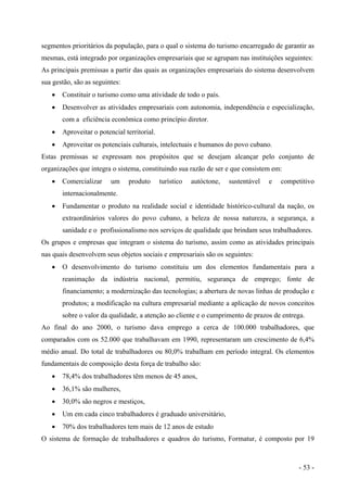segmentos prioritários da população, para o qual o sistema do turismo encarregado de garantir as
mesmas, está integrado por organizações empresariais que se agrupam nas instituições seguintes:
As principais premissas a partir das quais as organizações empresariais do sistema desenvolvem
sua gestão, são as seguintes:
• Constituir o turismo como uma atividade de todo o país.
• Desenvolver as atividades empresariais com autonomia, independência e especialização,
com a eficiência econômica como princípio diretor.
• Aproveitar o potencial territorial.
• Aproveitar os potenciais culturais, intelectuais e humanos do povo cubano.
Estas premissas se expressam nos propósitos que se desejam alcançar pelo conjunto de
organizações que integra o sistema, constituindo sua razão de ser e que consistem em:
• Comercializar um produto turístico autóctone, sustentável e competitivo
internacionalmente.
• Fundamentar o produto na realidade social e identidade histórico-cultural da nação, os
extraordinários valores do povo cubano, a beleza de nossa natureza, a segurança, a
sanidade e o profissionalismo nos serviços de qualidade que brindam seus trabalhadores.
Os grupos e empresas que integram o sistema do turismo, assim como as atividades principais
nas quais desenvolvem seus objetos sociais e empresariais são os seguintes:
• O desenvolvimento do turismo constituiu um dos elementos fundamentais para a
reanimação da indústria nacional, permitiu, segurança de emprego; fonte de
financiamento; a modernização das tecnologias; a abertura de novas linhas de produção e
produtos; a modificação na cultura empresarial mediante a aplicação de novos conceitos
sobre o valor da qualidade, a atenção ao cliente e o cumprimento de prazos de entrega.
Ao final do ano 2000, o turismo dava emprego a cerca de 100.000 trabalhadores, que
comparados com os 52.000 que trabalhavam em 1990, representaram um crescimento de 6,4%
médio anual. Do total de trabalhadores ou 80,0% trabalham em período integral. Os elementos
fundamentais de composição desta força de trabalho são:
• 78,4% dos trabalhadores têm menos de 45 anos,
• 36,1% são mulheres,
• 30,0% são negros e mestiços,
• Um em cada cinco trabalhadores é graduado universitário,
• 70% dos trabalhadores tem mais de 12 anos de estudo
O sistema de formação de trabalhadores e quadros do turismo, Formatur, é composto por 19
- 53 -
 