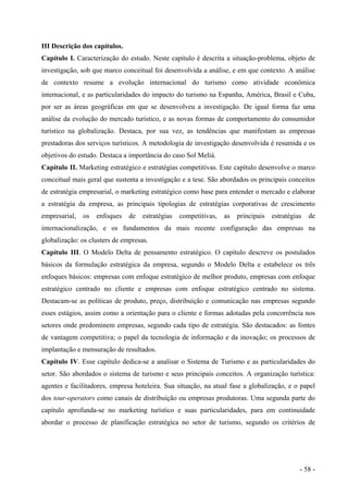 III Descrição dos capítulos.
Capítulo I. Caracterização do estudo. Neste capítulo é descrita a situação-problema, objeto de
investigação, sob que marco conceitual foi desenvolvida a análise, e em que contexto. A análise
de contexto resume a evolução internacional do turismo como atividade econômica
internacional, e as particularidades do impacto do turismo na Espanha, América, Brasil e Cuba,
por ser as áreas geográficas em que se desenvolveu a investigação. De igual forma faz uma
análise da evolução do mercado turístico, e as novas formas de comportamento do consumidor
turístico na globalização. Destaca, por sua vez, as tendências que manifestam as empresas
prestadoras dos serviços turísticos. A metodologia de investigação desenvolvida é resumida e os
objetivos do estudo. Destaca a importância do caso Sol Meliá.
Capítulo II. Marketing estratégico e estratégias competitivas. Este capítulo desenvolve o marco
conceitual mais geral que sustenta a investigação e a tese. São abordados os principais conceitos
de estratégia empresarial, o marketing estratégico como base para entender o mercado e elaborar
a estratégia da empresa, as principais tipologias de estratégias corporativas de crescimento
empresarial, os enfoques de estratégias competitivas, as principais estratégias de
internacionalização, e os fundamentos da mais recente configuração das empresas na
globalização: os clusters de empresas.
Capítulo III. O Modelo Delta de pensamento estratégico. O capítulo descreve os postulados
básicos da formulação estratégica da empresa, segundo o Modelo Delta e estabelece os três
enfoques básicos: empresas com enfoque estratégico de melhor produto, empresas com enfoque
estratégico centrado no cliente e empresas com enfoque estratégico centrado no sistema.
Destacam-se as políticas de produto, preço, distribuição e comunicação nas empresas segundo
esses estágios, assim como a orientação para o cliente e formas adotadas pela concorrência nos
setores onde predominem empresas, segundo cada tipo de estratégia. São destacados: as fontes
de vantagem competitiva; o papel da tecnologia de informação e da inovação; os processos de
implantação e mensuração de resultados.
Capítulo IV. Esse capítulo dedica-se a analisar o Sistema de Turismo e as particularidades do
setor. São abordados o sistema de turismo e seus principais conceitos. A organização turística:
agentes e facilitadores, empresa hoteleira. Sua situação, na atual fase a globalização, e o papel
dos tour-operators como canais de distribuição ou empresas produtoras. Uma segunda parte do
capítulo aprofunda-se no marketing turístico e suas particularidades, para em continuidade
abordar o processo de planificação estratégica no setor de turismo, segundo os critérios de
- 58 -
 