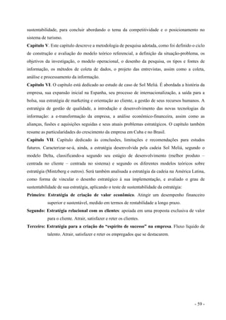 sustentabilidade, para concluir abordando o tema da competitividade e o posicionamento no
sistema de turismo.
Capítulo V. Este capítulo descreve a metodologia de pesquisa adotada, como foi definido o ciclo
de construção e avaliação do modelo teórico referencial, a definição da situação-problema, os
objetivos da investigação, o modelo operacional, o desenho da pesquisa, os tipos e fontes de
informação, os métodos de coleta de dados, o projeto das entrevistas, assim como a coleta,
análise e processamento da informação.
Capítulo VI. O capítulo está dedicado ao estudo de caso de Sol Meliá. É abordada a história da
empresa, sua expansão inicial na Espanha, seu processo de internacionalização, a saída para a
bolsa, sua estratégia de marketing e orientação ao cliente, a gestão de seus recursos humanos. A
estratégia de gestão de qualidade, a introdução e desenvolvimento das novas tecnologias da
informação: a e-transformação da empresa, a análise econômico-financeira, assim como as
alianças, fusões e aquisições seguidas e seus atuais problemas estratégicos. O capítulo também
resume as particularidades do crescimento da empresa em Cuba e no Brasil.
Capítulo VII. Capítulo dedicado às conclusões, limitações e recomendações para estudos
futuros. Caracterizar-se-á, ainda, a estratégia desenvolvida pela cadeia Sol Meliá, segundo o
modelo Delta, classificando-a segundo seu estágio de desenvolvimento (melhor produto –
centrada no cliente – centrada no sistema) e segundo os diferentes modelos teóricos sobre
estratégia (Mintzberg e outros). Será também analisada a estratégia da cadeia na América Latina,
como forma de vincular o desenho estratégico à sua implementação, e avaliado o grau de
sustentabilidade de sua estratégia, aplicando o teste de sustentabilidade da estratégia:
Primeiro: Estratégia de criação de valor econômico. Atingir um desempenho financeiro
superior e sustentável, medido em termos de rentabilidade a longo prazo.
Segundo: Estratégia relacional com os clientes: apoiada em uma proposta exclusiva de valor
para o cliente. Atrair, satisfazer e reter os clientes.
Terceiro: Estratégia para a criação do “espírito de sucesso” na empresa. Fluxo líquido de
talento. Atrair, satisfazer e reter os empregados que se destacarem.
- 59 -
 