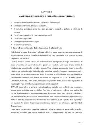 CAPÍTULO II
MARKETING ESTRATÉGICO E ESTRATÉGIAS COMPETITIVAS
1. Desenvolvimento histórico da teoria e prática da administração
2. Estratégia Empresarial. Principais Conceitos.
3. O marketing estratégico como base para entender o mercado e elaborar a estratégia da
empresa.
4. Estratégias corporativas de crescimento empresarial.
5. Estratégias competitivas.
6. Estratégias de internacionalização.
7. Os clusters de empresas.
1. Desenvolvimento histórico da teoria e prática da administração
Dificilmente se pode determinar e alcançar objetivos numa empresa, sem uma estrutura de
organização que gerencie os esforços individuais de cada trabalhador e os converta em uma
cooperação real e efetiva.
Desde o início do século, a busca das melhores formas de organizar e dirigir uma empresa, de
modo a viabilizar seu desenvolvimento e gerar bons resultados vem sendo o tema central de
estudiosos de administração em todo o mundo. Uma primeira aproximação foram os modelos
clássicos de Administração (administração científica, relações humanas, comportamental e
burocrática), que se concentraram na forma de otimizar a utilização dos recursos disponíveis,
considerando somente o que ocorria no interior das empresas. TAYLOR, MAYO, FAYOL,
GELINIER, URWICK, entre outros, são alguns dos pioneiros destas escolas mais importantes de
organização, cujas contribuições determinaram a realidade atual.
TAYLOR desenvolveu a teoria da racionalização no trabalho com o objetivo de encontrar o
modelo mais produtivo para o trabalho. Para isto, primeiramente, realizou uma análise das
tarefas, depois as estudou num laboratório, onde desenhou a forma mais eficaz de realizá-las, a
fim de incrementar a produtividade. Posteriormente, e em função de como houvesse desenhado o
posto de trabalho, selecionava os trabalhadores mais capazes, e, em seguida, dava capacitação
aos mesmos. Por último, desenvolveu um sistema de incentivos que estimulasse a produtividade
do empregado.
Nesta teoria encontram-se conceitos importantes como ergonometria, capacitação, seleção e
motivação, utilizadas por muitas empresas hoje e, especialmente no setor de hotelaria,
- 61 -
 