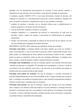 alinhadas com um determinado posicionamento no mercado. O autor destaca, também, a
importância de cada indivíduo com suas funções e como parte da estratégia da organização.
A estratégia, segundo ANSOFF (1977), é uma regra direcionada à tomada de decisões, sob
condições de incerteza ou o desconhecimento parcial das variáveis ambientais. Segundo este
autor, são quatro os elementos, complementares entre si, que compõem a estratégia:
* conjuntos de produtos e mercados: são os elementos básicos para o estabelecimento do
domínio competitivo e do alcance da ação da empresa;
* vetor de crescimento: estabelece a direção a ser seguida;
* vantagem competitiva: é o componente que descreve as características de cada setor de
atividade e define o papel com respeito à concorrência no estabelecimento de estratégias
empresariais;
* sinergia: está relacionada à capacidade da empresa de tirar proveito de seu ingresso em uma
nova área definida pela conjugação de produtos-mercados.
MINTZBERG e QUINN (1998), adotaram cinco definições formais de estratégia:
Estratégia como plano: a estratégia adotada como plano significa que existe um caminho a
seguir conscientemente, o seja, há uma linha ou guia que conduz a determinada situação. Esses
planos podem ser estabelecidos de forma explícita em documentos formais ou não, e também
podem ser gerais ou específicos, sendo em todo caso estratégias deliberadas. A estratégia como
plano, introduz a noção de intenção e enfatiza o papel de liderança consciente.
Estratégia como manipulação: este tipo de estratégia significa uma manobra intencional para
confundir um oponente ou competidor. Na estratégia como manipulação, se destaca o estudo da
concorrência e do meio ambiente, assim como, o de uma meta, ou de resultados que podem ser
perdidos pela não execução da linha de ação traçada.
Estratégia como padrão do realizado: este tipo de estratégia é a ocorrida, encontrada ou
realizada independentemente de haver sido pretendida ou não. É aquela estratégia que emerge da
ação. A estratégia como padrão do realizado enfoca a ação realizada (comportamento adotado) e
introduz a noção de que a estratégia pode ser emergente.
Estratégia como posição: este tipo de estratégia é aquela que interage ou faz uma mediação
entre a empresa e seu ambiente. Dada uma empresa e seu meio ambiente é a estratégia natural da
interação e comunicação entre eles, sem mudanças e ações drásticas. Na estratégia como posição
se introduz o contexto ambiental, buscando considerar questões como concorrência, cooperação,
ou podendo reforçar a importância da manipulação.
- 65 -
 