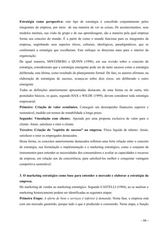 Estratégia como perspectiva: este tipo de estratégia é concebida conjuntamente pelos
integrantes da empresa, por meio de sua maneira de ver as coisas, Os acontecimentos, seus
modelos mentais, sua visão de grupo e de sua aprendizagem, são a maneira pela qual empresa
forma seu conceito do mundo. É a partir de como o mundo funciona para os integrantes da
empresa, englobando seus aspectos éticos, culturais, ideológicos, paradigmáticos, que se
conformará a estratégia que escolheram. Este enfoque se direciona mais para o interior da
organização.
De igual maneira, MINTZBERG e QUINN (1998), em sua revisão sobre o conceito de
estratégia, consideraram que a estratégia emergente pode ser de tanto sucesso como a estratégia
deliberada, esta última, como resultado do planejamento formal. De fato, os autores afirmam, na
elaboração de estratégias de sucesso, avança-se sobre dois eixos, um deliberado e outro
emergente
Todas as definições anteriormente apresentadas destacam, de uma forma ou de outra, três
postulados básicos, os quais, segundo HAX e WILDE (1999), devem considerar toda estratégia
empresarial:
Primeiro: Criação de valor econômico. Conseguir um desempenho financeiro superior e
sustentável, medido em termos de rentabilidade a longo prazo.
Segundo: Vinculação com clientes. Apoiada por uma proposta exclusiva de valor para o
cliente. Atrair, satisfazer e reter o cliente.
Terceiro: Criação do "espírito de sucesso” na empresa. Fluxo líquido de talento: Atrair,
satisfazer e reter os empregados destacados.
Desta forma, os conceitos anteriormente destacados refletem uma forte relação entre o conceito
de estratégia, sua formulação e implementação e o marketing estratégico, como o conjunto de
instrumentos para entender as necessidades dos consumidores e avaliar as capacidades e recursos
da empresa, em relação aos da concorrência, para satisfazê-los melhor e conquistar vantagem
competitiva sustentável.
3. O marketing estratégico como base para entender o mercado e elaborar a estratégia da
empresa.
Do marketing de vendas ao marketing estratégico. Segundo CASTELLI (1984), ao se analisar o
marketing historicamente podem ser identificadas as seguintes etapas:
Primeira Etapa: A oferta de bens e serviços é inferior à demanda. Nesta fase, a empresa está
com um mercado garantido, porque tudo o que é produzido é consumido. Nesta etapa, a função
- 66 -
 