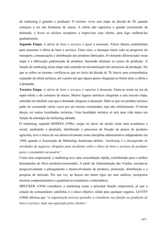 do marketing é garantir a produção. O turismo viveu esta etapa na década de 50, quando
começou a ser um fenômeno de massa. A oferta não suportava o grande crescimento da
demanda, e levou os núcleos receptores a improvisar suas ofertas, para logo melhorá-las
gradualmente;
Segunda Etapa: A oferta de bens e serviços é igual à demanda. Vários fatores contribuíram
para aumentar a oferta de bens e serviços. Entre estes, o destaque maior cabe ao progresso do
transporte, comunicações e distribuição dos produtos fabricados. O elemento diferenciador nesta
etapa é a fabricação padronizada de produtos, buscando diminuir os custos de produção. A
função do marketing nessa etapa está centrada na racionalização dos processos de produção. No
que se refere ao turismo, verificou-se que no início da década de 70, houve uma extraordinária
expansão da oferta turística, até o ponto em que alguns países chegaram ao limite entre a oferta e
a demanda;
Terceira Etapa: A oferta de bens e serviços é superior à demanda. Entra-se assim na era da
super-oferta e do consumo de massa. Muitos lugares turísticos chegaram a esta terceira etapa,
entrando em declínio sem que a demanda chegasse à saturação. Sabe-se que um produto turístico
pode ser consumido várias vezes por um mesmo consumidor, mas não infinitamente. O turista
deseja ver outras localidades turísticas. Uma localidade turística só terá uma vida maior em
função da estratégia de marketing adotada.
O marketing, segundo ROMÁN (1996), surgiu no início do século como área econômica e
social, analisando a produção, distribuição e processos de fixação de preços de produtos
agrícolas, teve o início de seu desenvolvimento como disciplina administrativa independente em
1948, quando a Associação de Marketing Americana definiu “marketing é o desempenho de
atividades de negócios, dirigidas para incidentes sobre o fluxo de bens e serviços do produtor
para o consumidor ou usuário”.
Como área empresarial, o marketing teve uma consolidação rápida, contribuindo para o melhor
desempenho do fluxo produtor-consumidor. A partir da Administração das Vendas, iniciam-se
progressivamente o planejamento e desenvolvimento de produtos, promoção, distribuição e a
pesquisa de mercado. Por sua vez, ao buscar um maior rigor em suas análises, incorporou
técnicas comportamentais e quantitativas (estatística e matemática).
DRUCKER (1954) considerou o marketing como a principal função empresarial, já que a
criação de consumidores satisfeitos é o único objetivo válido para qualquer negócio. LEVITT
(1960) afirmou que “a organização precisa aprender a considerar sua função na produção de
bens e serviços, mais sua aquisição pelos clientes”.
- 67 -
 