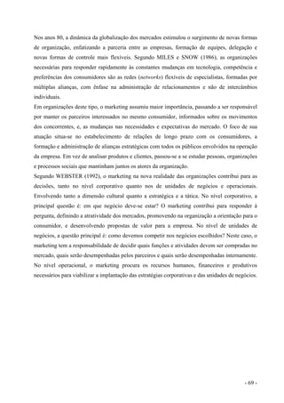Nos anos 80, a dinâmica da globalização dos mercados estimulou o surgimento de novas formas
de organização, enfatizando a parceria entre as empresas, formação de equipes, delegação e
novas formas de controle mais flexíveis. Segundo MILES e SNOW (1986), as organizações
necessárias para responder rapidamente às constantes mudanças em tecnologia, competência e
preferências dos consumidores são as redes (networks) flexíveis de especialistas, formadas por
múltiplas alianças, com ênfase na administração de relacionamentos e não de intercâmbios
individuais.
Em organizações deste tipo, o marketing assumiu maior importância, passando a ser responsável
por manter os parceiros interessados no mesmo consumidor, informados sobre os movimentos
dos concorrentes, e, as mudanças nas necessidades e expectativas do mercado. O foco de sua
atuação situa-se no estabelecimento de relações de longo prazo com os consumidores, a
formação e administração de alianças estratégicas com todos os públicos envolvidos na operação
da empresa. Em vez de analisar produtos e clientes, passou-se a se estudar pessoas, organizações
e processos sociais que mantinham juntos os atores da organização.
Segundo WEBSTER (1992), o marketing na nova realidade das organizações contribui para as
decisões, tanto no nível corporativo quanto nos de unidades de negócios e operacionais.
Envolvendo tanto a dimensão cultural quanto a estratégica e a tática. No nível corporativo, a
principal questão é: em que negócio deve-se estar? O marketing contribui para responder à
pergunta, definindo a atratividade dos mercados, promovendo na organização a orientação para o
consumidor, e desenvolvendo propostas de valor para a empresa. No nível de unidades de
negócios, a questão principal é: como devemos competir nos negócios escolhidos? Neste caso, o
marketing tem a responsabilidade de decidir quais funções e atividades devem ser compradas no
mercado, quais serão desempenhadas pelos parceiros e quais serão desempenhadas internamente.
No nível operacional, o marketing procura os recursos humanos, financeiros e produtivos
necessários para viabilizar a implantação das estratégias corporativas e das unidades de negócios.
- 69 -
 