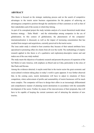 ABSTRACT
This thesis is focused on the strategic marketing process and on the search of competitive
advantages in the tourist sector business organizations for the purpose of achieving an
advantageous competitive position through the satisfaction of their customers as well as that of
their stakeholders and of the society to which they belong.
As part of its conceptual project the study includes analysis of a recent theoretical model about
business strategy – Delta Model – and the relationships among companies in the era of
globalization. In this context of globalization, the phenomenon of the companies’
internationalization is discussed, as well as the impact of increasing concentration that has
resulted from mergers and acquisitions, currently perceived in the tourist sector.
The issue under study is related to host countries that, because of their natural attributes have
specialized in promoting offers for clients from all over the world. The methodology of empiric
research applied in this thesis is of a qualitative and exploratory-descriptive nature and and
makes use of the case study method.
The study meets the objectives of academic research and presents the process of expansion of the
Sol Meliá in Latin America, with emphasis on Brazil and on Cuba, particularly in the cities of
São Paulo and Havana.
Among the evidences detected, it maybe noted that in the tourist sector the great economic and
socio-cultural evolution taking place in today’s world is quite apparent. It was further observed
that, in the coming years, tourist destinations will have to adjust to situations of fierce
competition, where achievement of profits and sustainability of tourist businesses will be much
more complex. The companies will have to design their offers in an increasingly differentiated
and comprehensive manner of planning tourist destinations in accordance with the sustainable
development of the sector. Further, by means of the innovativeness of their proposals, they will
have to be capable of keeping the current customers and of attracting the attention of new
tourists.
- 7 -
 