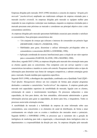 Empresas dirigidas pelo mercado. DAY (1990) introduziu o conceito de empresa “dirigida pelo
mercado” (market-driven) ampliando aos tradicionais enfoques de empresa orientada para o
mercado (market oriented). As empresas dirigidas pelo mercado se equipam melhor para
responder às suas exigências e antecipar suas mudanças, enquanto as empresas orientadas para o
mercado procuram estar próximas ao mercado e consideram seu principal objetivo criar e reter
consumidores satisfeitos.
As empresas dirigidas pelo mercado apresentam habilidades essenciais para entender e satisfazer
os consumidores. Suas principais características são:
 Um conjunto de crenças que colocam o interesse do consumidor em primeiro lugar
(DESHPANDÉ, FARLEY e WEBSTER, 1993);
 Habilidades para gerar, disseminar e utilizar informações privilegiadas sobre os
consumidores e concorrentes (KOHLI e JAWORSKI, 1990);
 Aplicação coordenada de recursos interfuncionais para a criação de um valor superior
para o consumidor (NARVER; SLATER, 1990 e SHAPIRO, 1988).
Além disso, segundo DAY (1994), as empresas dirigidas pelo mercado têm orientação tanto para
os clientes quanto para os concorrentes. Elas competem com um serviço superior e com
características inovadoras e mantêm os custos sob controle. Pesquisam também todos os tipos de
informações para determinar suas fontes de vantagens competitivas, e adotam estratégias gerais
para o mercado, fixando medidas para segmentos específicos.
Segundo DAY (1990), a abordagem das capacidades, combinada com a Qualidade Total (TQM -
Total Quality Management) oferece um rico conjunto de formas para projetar programas
destinados a aumentar a característica “market-driven” das empresas. A empresa guiada pelo
mercado terá capacidades superiores de sensibilidade do mercado, ligação com os clientes,
estruturação de canais e monitoramento tecnológico. Os processos subjacentes a estas
capacidades, de fora para dentro, são bem entendidos, efetivamente administrados e geram
informações precisas para guiar as capacidades, de dentro para fora, e integradoras. Todos os
processos assim terão orientação externa.
A sensibilidade do mercado é a habilidade da empresa de estar informada sobre seus
consumidores, seus concorrentes e os elementos do canal de distribuição, de forma a atuar
continuamente em relação com os eventos e tendências dos mercados atuais e potenciais.
Segundo KOHLI e JAWORSKI (1990), os processos que o sustentam são a geração de
inteligência de marketing para toda a organização, a disseminação desta inteligência entre os
departamentos e a responsabilidade da direção por esta. As empresas dirigidas pelo mercado
- 70 -
 