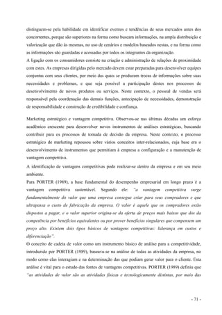 distinguem-se pela habilidade em identificar eventos e tendências de seus mercados antes dos
concorrentes, porque são superiores na forma como buscam informações, na ampla distribuição e
valorização que dão às mesmas, no uso de cenários e modelos baseados nestas, e na forma como
as informações são guardadas e acessadas por todos os integrantes da organização.
A ligação com os consumidores consiste na criação e administração de relações de proximidade
com estes. As empresas dirigidas pelo mercado devem estar preparadas para desenvolver equipes
conjuntas com seus clientes, por meio das quais se produzam trocas de informações sobre suas
necessidades e problemas, e que seja possível a participação destes nos processos de
desenvolvimento de novos produtos ou serviços. Neste contexto, o pessoal de vendas será
responsável pela coordenação das demais funções, antecipação de necessidades, demonstração
de responsabilidade e construção de credibilidade e confiança.
Marketing estratégico e vantagem competitiva. Observou-se nas últimas décadas um esforço
acadêmico crescente para desenvolver novos instrumentos de análises estratégicas, buscando
contribuir para os processos de tomada de decisão da empresa. Neste contexto, o processo
estratégico de marketing repousou sobre vários conceitos inter-relacionados, cuja base era o
desenvolvimento de instrumentos que permitiam à empresa a configuração e a manutenção de
vantagem competitiva.
A identificação de vantagens competitivas pode realizar-se dentro da empresa e em seu meio
ambiente.
Para PORTER (1989), a base fundamental do desempenho empresarial em longo prazo é a
vantagem competitiva sustentável. Segundo ele: “a vantagem competitiva surge
fundamentalmente do valor que uma empresa consegue criar para seus compradores e que
ultrapassa o custo de fabricação da empresa. O valor é aquele que os compradores estão
dispostos a pagar, e o valor superior origina-se da oferta de preços mais baixos que dos da
competência por benefícios equivalentes ou por prover benefícios singulares que compensem um
preço alto. Existem dois tipos básicos de vantagens competitivas: liderança em custos e
diferenciação”.
O conceito de cadeia de valor como um instrumento básico de análise para a competitividade,
introduzido por PORTER (1989), baseava-se na análise de todas as atividades da empresa, no
modo como elas interagiam e na determinação das que podiam gerar valor para o cliente. Esta
análise é vital para o estudo das fontes de vantagens competitivas. PORTER (1989) definiu que
“as atividades de valor são as atividades físicas e tecnologicamente distintas, por meio das
- 71 -
 