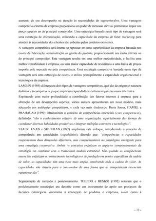 aumento de seu desempenho na atenção às necessidades do segmento-alvo. Uma vantagem
competitiva externa da empresa proporciona um poder de mercado efetivo, permitindo impor um
preço superior ao do principal competidor. Uma estratégia baseada neste tipo de vantagem será
uma estratégia de diferenciação, utilizando a capacidade da empresa de fazer marketing para
atender às necessidades dos clientes não cobertas pelos produtos existentes.
A vantagem competitiva será interna se repousar em uma superioridade da empresa baseada nos
custos de fabricação, administração ou gestão do produto, proporcionando um custo inferior ao
do principal competidor. Esta vantagem resulta em uma melhor produtividade, e facilita uma
melhor rentabilidade à empresa, ou uma maior capacidade de resistência a uma baixa de preços
imposta pelo mercado ou pela competência. Uma estratégia competitiva baseada neste tipo de
vantagem será uma estratégia de custos, e utiliza principalmente a capacidade organizacional e
tecnológica da empresa.
LAMBIN (1989) diferenciou dois tipos de vantagens competitivas, que são de origem e natureza
distintas e incompatíveis, já que implicam capacidades e culturas organizacionais diferentes.
Explorando com maior profundidade a contribuição dos fatores internos à empresa para a
obtenção de um desempenho superior, vários autores apresentaram um novo modelo, mais
adequado aos ambientes competitivos, e cada vez mais dinâmicos. Desta forma, HAMEL e
PRAHALAD (1990) introduziram o conceito de competências essenciais (core competences),
definindo: “são o conhecimento coletivo de uma organização, especialmente das formas de
coordenar diversas habilidades produtivas e integrar múltiplas correntes e tecnologias”.
STALK, EVAN e SHULMAN (1992) ampliaram este enfoque, introduzindo o conceito de
competência em capacidades (capabilities), dizendo que: “competências e capacidades
reapresentam duas dimensões diferentes, mas complementares ao paradigma emergente para
uma estratégia corporativa. Ambos os conceitos enfatizam os aspectos comportamentais da
estratégia em contraste com o tradicional modelo estrutural. Mas quando as competências
essenciais enfatizam o conhecimento tecnológico e de produção em pontos específicos da cadeia
de valor, as capacidades têm uma base mais ampla, envolvendo toda a cadeia de valor. As
capacidades são visíveis para o consumidor de uma forma que as competências essenciais
raramente são”.
Segmentação de mercado e posicionamento. TOLEDO e HEMZO (1992) notaram que o
posicionamento estratégico era descrito como um instrumento de apoio aos processos de
decisões estratégicas vinculadas à concepção de produtos e empresas, assim como à
- 73 -
 