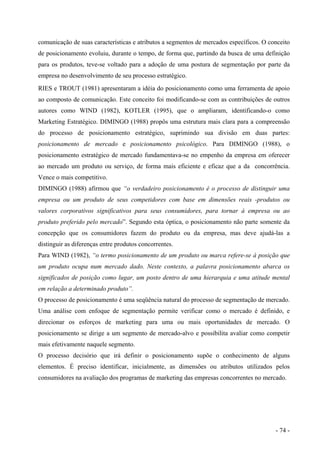 comunicação de suas características e atributos a segmentos de mercados específicos. O conceito
de posicionamento evoluiu, durante o tempo, de forma que, partindo da busca de uma definição
para os produtos, teve-se voltado para a adoção de uma postura de segmentação por parte da
empresa no desenvolvimento de seu processo estratégico.
RIES e TROUT (1981) apresentaram a idéia do posicionamento como uma ferramenta de apoio
ao composto de comunicação. Este conceito foi modificando-se com as contribuições de outros
autores como WIND (1982), KOTLER (1995), que o ampliaram, identificando-o como
Marketing Estratégico. DIMINGO (1988) propôs uma estrutura mais clara para a compreensão
do processo de posicionamento estratégico, suprimindo sua divisão em duas partes:
posicionamento de mercado e posicionamento psicológico. Para DIMINGO (1988), o
posicionamento estratégico de mercado fundamentava-se no empenho da empresa em oferecer
ao mercado um produto ou serviço, de forma mais eficiente e eficaz que a da concorrência.
Vence o mais competitivo.
DIMINGO (1988) afirmou que “o verdadeiro posicionamento é o processo de distinguir uma
empresa ou um produto de seus competidores com base em dimensões reais -produtos ou
valores corporativos significativos para seus consumidores, para tornar à empresa ou ao
produto preferido pelo mercado”. Segundo esta óptica, o posicionamento não parte somente da
concepção que os consumidores fazem do produto ou da empresa, mas deve ajudá-las a
distinguir as diferenças entre produtos concorrentes.
Para WIND (1982), “o termo posicionamento de um produto ou marca refere-se à posição que
um produto ocupa num mercado dado. Neste contexto, a palavra posicionamento abarca os
significados de posição como lugar, um posto dentro de uma hierarquia e uma atitude mental
em relação a determinado produto”.
O processo de posicionamento é uma seqüência natural do processo de segmentação de mercado.
Uma análise com enfoque de segmentação permite verificar como o mercado é definido, e
direcionar os esforços de marketing para uma ou mais oportunidades de mercado. O
posicionamento se dirige a um segmento de mercado-alvo e possibilita avaliar como competir
mais efetivamente naquele segmento.
O processo decisório que irá definir o posicionamento supõe o conhecimento de alguns
elementos. É preciso identificar, inicialmente, as dimensões ou atributos utilizados pelos
consumidores na avaliação dos programas de marketing das empresas concorrentes no mercado.
- 74 -
 