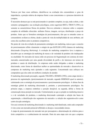 Toma-se por base esses atributos, identifica-se na avaliação dos consumidores o grau de
importância, a posição relativa da empresa frente a seus concorrentes e o processo decisório de
compras.
É necessário destacar que se está posicionando é o produto completo, ou seja, toda a oferta, e não
somente a propaganda e sua avaliação psicológica, como sugeriram RIES e TROUT (1981), ou
somente as características físicas do produto. Deve-se estimular o interesse sobre o conjunto
completo de utilidades oferecidas: atributos físicos, imagem, serviços, distribuição e preço do
produto. Antes que se formulem estratégias de posicionamento, têm que se entender como os
consumidores avaliam as ofertas, desde o ponto de vista da multiplicidade de seus atributos, até
como eles escolhem entre os produtos competitivos.
Do ponto de vista da evolução do pensamento estratégico em marketing, nota-se que o conceito
de posicionamento reflete claramente o estágio do que KOTLER (1995) chamou de marketing
direcionado (Targeting Marketing). A evolução do marketing competitivo leva à empresa a
descobrir que as estratégias de marketing de massa e de variedade de produtos são inadequadas
na atualidade. Os mercados de massa estão em processo de fragmentação em centenas de mini-
mercados caracterizados por uma grande diversidade de perfis e de interesses em termos de
produtos e canais de distribuição. As empresas estão sendo obrigadas a adotar o marketing
direcionado, como forma de identificar melhor as oportunidades de mercado e desenvolver os
compostos de marketing mais ajustados a cada segmento. Concentrando seus esforços nos
compradores que elas estão em melhores condições de atender.
O marketing direcionado pressupõe, segundo TOLEDO e HEMZO (1992), como etapa inicial, o
processo de segmentação, (posicionamento de mercado, segundo DIMINGO apud os autores),
culminando com a estratégia de posicionamento e posicionamento psicológico. A última fase da
estratégia global do marketing direcionado é, portanto, o posicionamento psicológico. Na
primeira etapa, a empresa estabelece a posição desejável, na segunda, define a forma de
comunicação dessa posição no mercado. Contrariamente ao que se propõe no marketing massivo
e o de variedades de produtos, o marketing direcionado contempla a seleção das bases de
segmentação, a identificação dos segmentos de mercado e a seleção dos segmentos-alvo como
centro da ação estratégica.
Um caso extremo do marketing direcionado é o marketing individualizado, onde cada comprador
é visto como um mercado potencial refletindo os desejos e necessidades únicas.
A etapa de posicionamento de mercado tem por pressuposto a determinação de critérios para o
êxito competitivo e o conhecimento do mercado. Parte de uma etapa zero em que a empresa
- 75 -
 